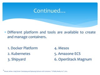  Different platform and tools are available to create
and manage containers.
1. Docker Platform 4. Mesos
2. Kubernetes 5. Amazone ECS
3. Shipyard 6. OpenStack Magnum
Continued…
6
Mouat, Adrian. Using Docker: Developing and Deploying Software with Containers. " O'Reilly Media, Inc.", 2015.
 