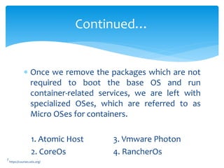  Once we remove the packages which are not
required to boot the base OS and run
container-related services, we are left with
specialized OSes, which are referred to as
Micro OSes for containers.
1. Atomic Host 3. Vmware Photon
2. CoreOs 4. RancherOs
Continued…
7
https://courses.edx.org/
 