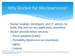  Docker enables developers and IT admins to
build, ship and run any application, anywhere.
 Docker provide below services:
 Cloud adoption (CaaS)
 Portability (Build once run anywhere)
 Agility
 Control
Why Docker for Microservices?
8
https://docs.docker.com9
Stubbs, Joe, Walter Moreira, and Rion Dooley. "Distributed systems of microservices using Docker and Serfnode. " Science Gateways (IWSG), 2015 7th
International Workshop on. IEEE, 2015.
 