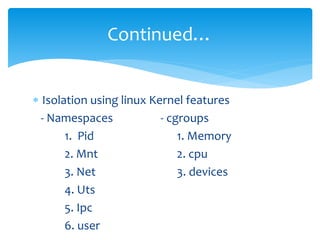  Isolation using linux Kernel features
- Namespaces - cgroups
1. Pid 1. Memory
2. Mnt 2. cpu
3. Net 3. devices
4. Uts
5. Ipc
6. user
Continued…
 