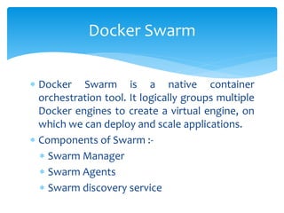  Docker Swarm is a native container
orchestration tool. It logically groups multiple
Docker engines to create a virtual engine, on
which we can deploy and scale applications.
 Components of Swarm :-
 Swarm Manager
 Swarm Agents
 Swarm discovery service
Docker Swarm
 