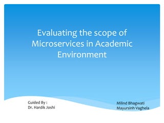 Evaluating the scope of
Microservices in Academic
Environment
Guided By :
Dr. Hardik Joshi
Milind Bhagwati
Mayursinh Vaghela
 