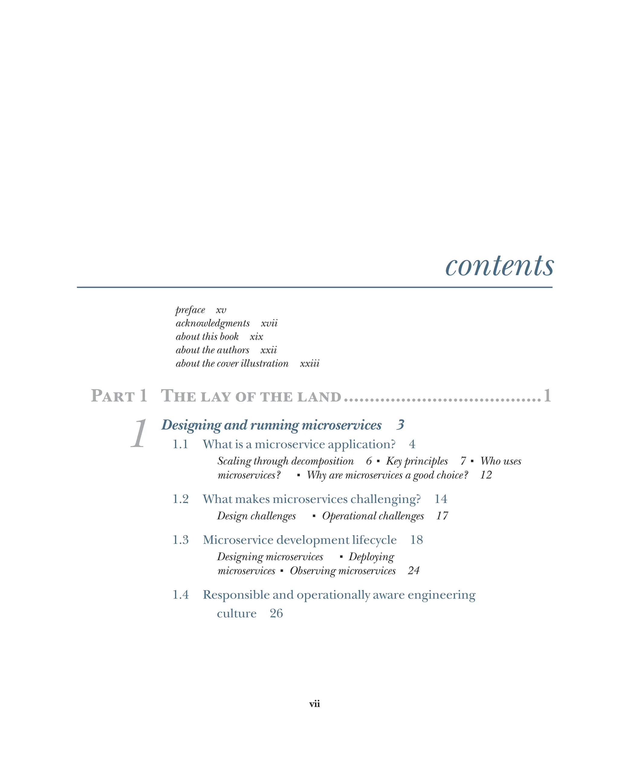 vii
contents
preface xv
acknowledgments xvii
about this book xix
about the authors xxii
about the cover illustration xxiii
Part 1 The lay of the land.......................................1
1 Designing and running microservices 3
1.1 What is a microservice application? 4
Scaling through decomposition 6 ■
Key principles 7 ■
Who uses
microservices?  
■
Why are microservices a good choice? 12
1.2 What makes microservices challenging? 14
Design challenges   ■
Operational challenges 17
1.3 Microservice development lifecycle 18
Designing microservices   ■
Deploying
microservices ■
Observing microservices 24
1.4 Responsible and operationally aware engineering
culture 26
 