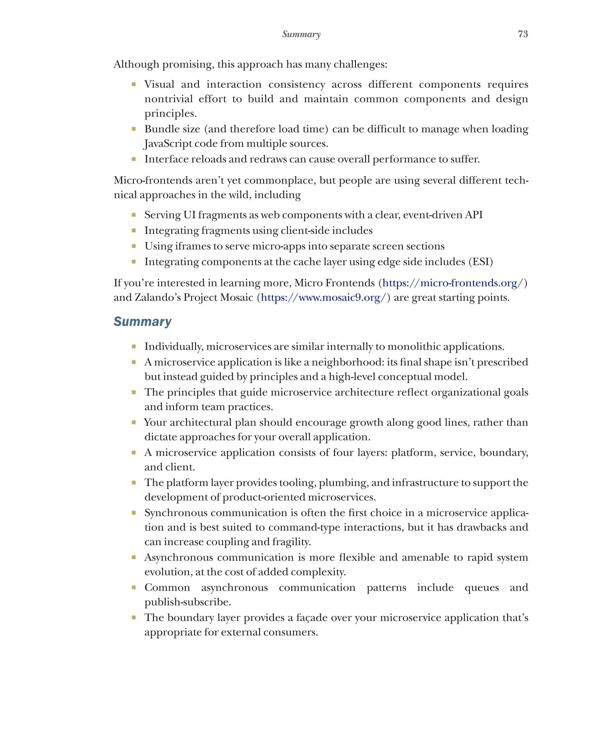 73
Summary
Although promising, this approach has many challenges:
¡ Visual and interaction consistency across different components requires
nontrivial effort to build and maintain common components and design
principles.
¡ Bundle size (and therefore load time) can be difficult to manage when loading
JavaScript code from multiple sources.
¡ Interface reloads and redraws can cause overall performance to suffer.
Micro-frontends aren’t yet commonplace, but people are using several different tech-
nical approaches in the wild, including
¡ Serving UI fragments as web components with a clear, event-driven API
¡ Integrating fragments using client-side includes
¡ Using iframes to serve micro-apps into separate screen sections
¡ Integrating components at the cache layer using edge side includes (ESI)
If you’re interested in learning more, Micro Frontends (https://micro-frontends.org/)
and Zalando’s Project Mosaic (https://www.mosaic9.org/) are great starting points.
Summary
¡ Individually, microservices are similar internally to monolithic applications.
¡ A microservice application is like a neighborhood: its final shape isn’t prescribed
but instead guided by principles and a high-level conceptual model.
¡ The principles that guide microservice architecture reflect organizational goals
and inform team practices.
¡ Your architectural plan should encourage growth along good lines, rather than
dictate approaches for your overall application.
¡ A microservice application consists of four layers: platform, service, boundary,
and client.
¡ The platform layer provides tooling, plumbing, and infrastructure to support the
development of product-oriented microservices.
¡ Synchronous communication is often the first choice in a microservice applica-
tion and is best suited to command-type interactions, but it has drawbacks and
can increase coupling and fragility.
¡ Asynchronous communication is more flexible and amenable to rapid system
evolution, at the cost of added complexity.
¡ Common asynchronous communication patterns include queues and
publish-subscribe.
¡ The boundary layer provides a façade over your microservice application that’s
appropriate for external consumers.
 