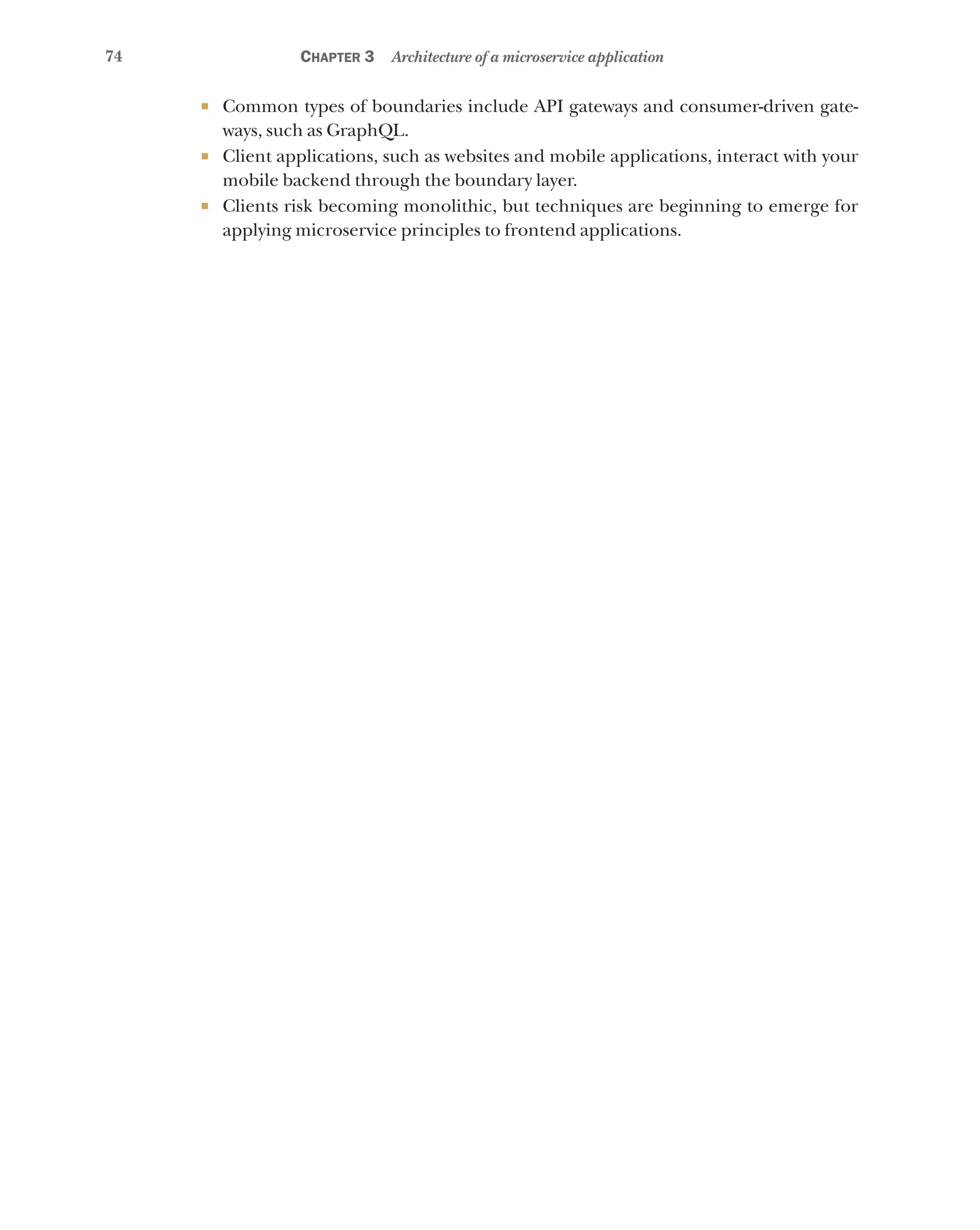 74 Chapter 3 Architecture of a microservice application
¡ Common types of boundaries include API gateways and consumer-driven gate-
ways, such as GraphQL.
¡ Client applications, such as websites and mobile applications, interact with your
mobile backend through the boundary layer.
¡ Clients risk becoming monolithic, but techniques are beginning to emerge for
applying microservice principles to frontend applications.
 