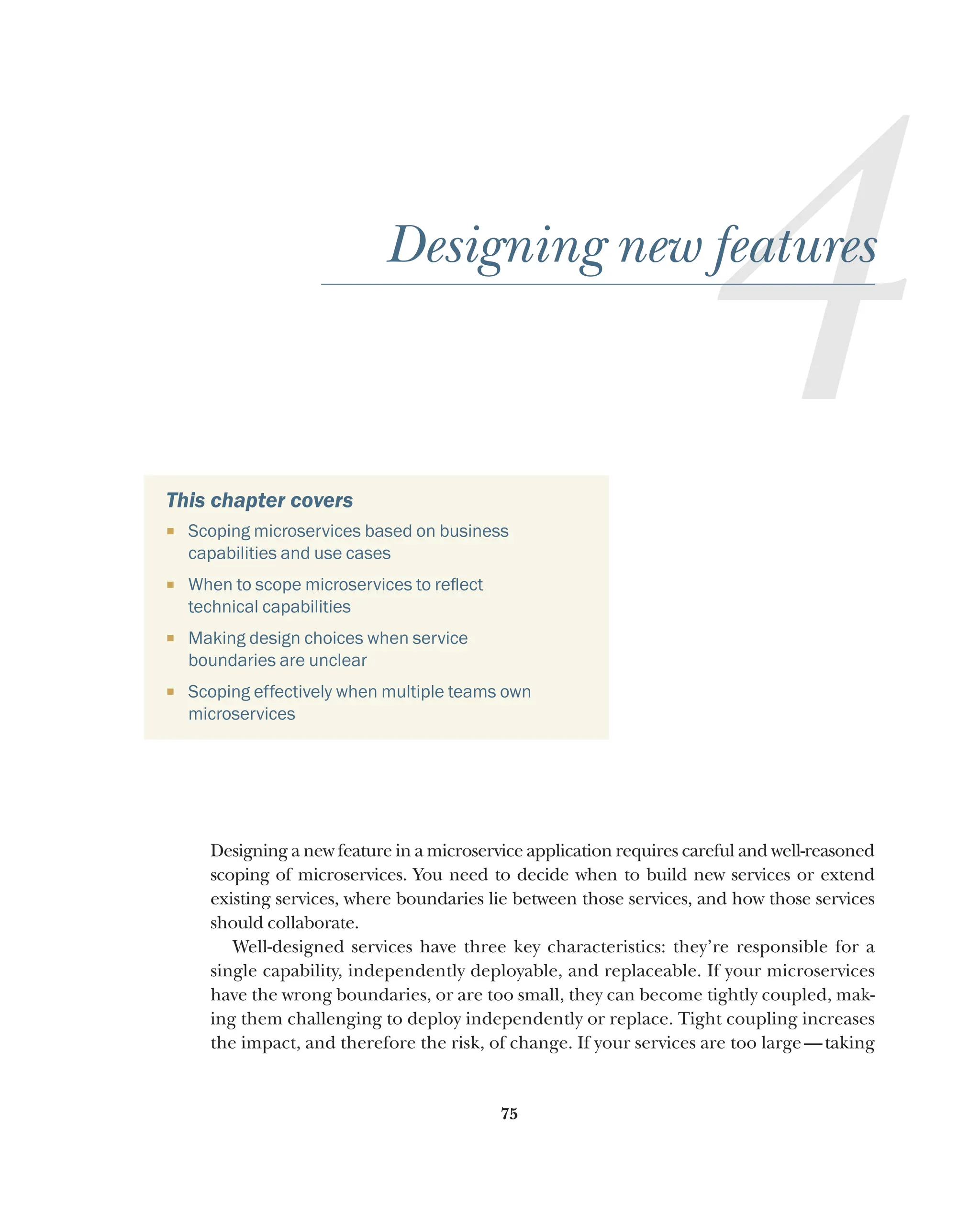 75
4
Designing new features
This chapter covers
¡ Scoping microservices based on business
capabilities and use cases
¡ When to scope microservices to reflect
technical capabilities
¡ Making design choices when service
boundaries are unclear
¡ Scoping effectively when multiple teams own
microservices
Designing a new feature in a microservice application requires careful and well-reasoned
scoping of microservices. You need to decide when to build new services or extend
existing services, where boundaries lie between those services, and how those services
should collaborate.
Well-designed services have three key characteristics: they’re responsible for a
single capability, independently deployable, and replaceable. If your microservices
have the wrong boundaries, or are too small, they can become tightly coupled, mak-
ing them challenging to deploy independently or replace. Tight coupling increases
the impact, and therefore the risk, of change. If your services are too large—taking
 
