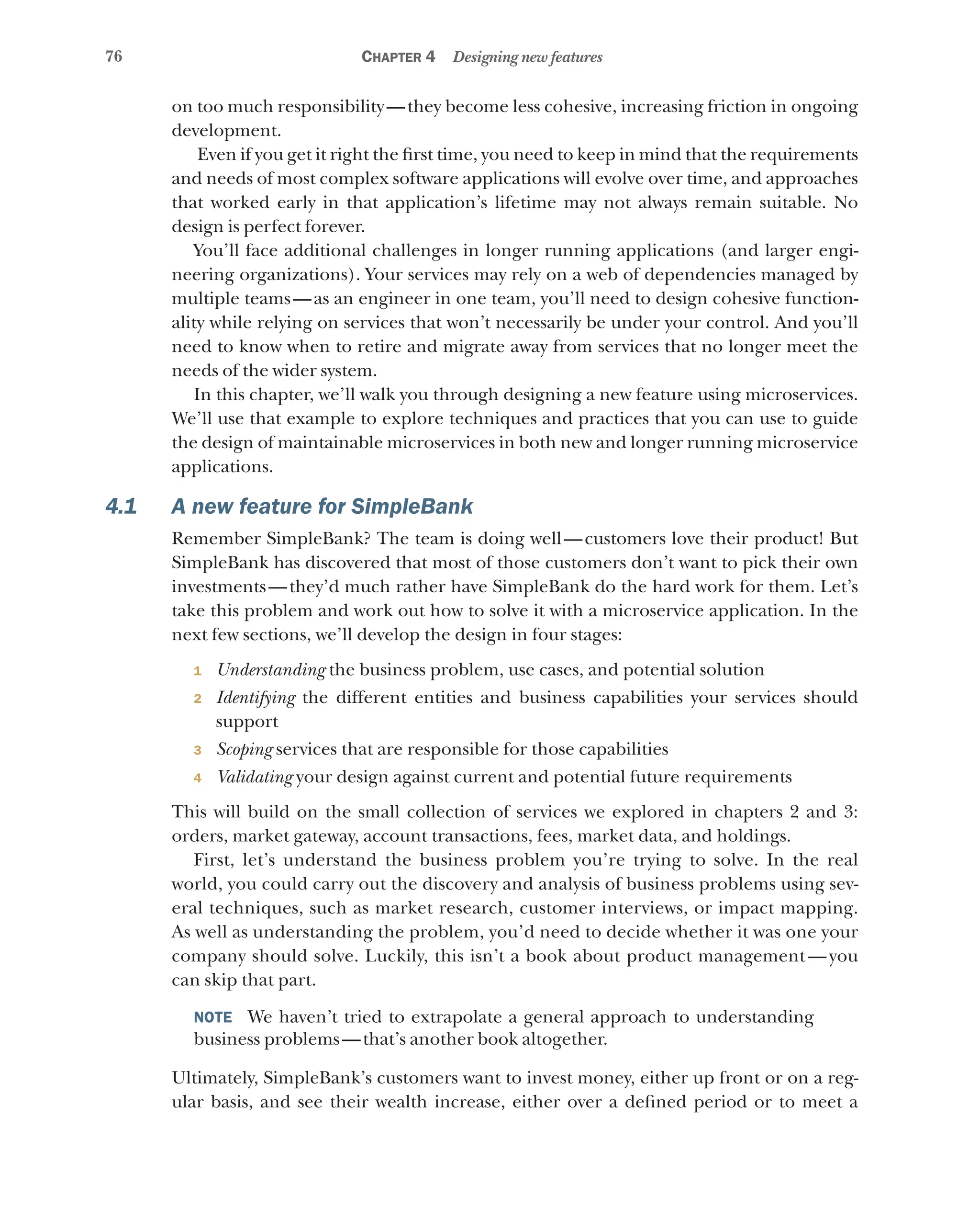 76 Chapter 4 Designing new features
on too much responsibility—they become less cohesive, increasing friction in ongoing
development.
Even if you get it right the first time, you need to keep in mind that the requirements
and needs of most complex software applications will evolve over time, and approaches
that worked early in that application’s lifetime may not always remain suitable. No
design is perfect forever.
You’ll face additional challenges in longer running applications (and larger engi-
neering organizations). Your services may rely on a web of dependencies managed by
multiple teams—as an engineer in one team, you’ll need to design cohesive function-
ality while relying on services that won’t necessarily be under your control. And you’ll
need to know when to retire and migrate away from services that no longer meet the
needs of the wider system.
In this chapter, we’ll walk you through designing a new feature using microservices.
We’ll use that example to explore techniques and practices that you can use to guide
the design of maintainable microservices in both new and longer running microservice
applications.
4.1 A new feature for SimpleBank
Remember SimpleBank? The team is doing well—customers love their product! But
SimpleBank has discovered that most of those customers don’t want to pick their own
investments—they’d much rather have SimpleBank do the hard work for them. Let’s
take this problem and work out how to solve it with a microservice application. In the
next few sections, we’ll develop the design in four stages:
1 Understanding the business problem, use cases, and potential solution
2 Identifying the different entities and business capabilities your services should
support
3 Scoping services that are responsible for those capabilities
4 Validating your design against current and potential future requirements
This will build on the small collection of services we explored in chapters 2 and 3:
orders, market gateway, account transactions, fees, market data, and holdings.
First, let’s understand the business problem you’re trying to solve. In the real
world, you could carry out the discovery and analysis of business problems using sev-
eral techniques, such as market research, customer interviews, or impact mapping.
As well as understanding the problem, you’d need to decide whether it was one your
company should solve. Luckily, this isn’t a book about product management—you
can skip that part.
NOTE  We haven’t tried to extrapolate a general approach to understanding
business problems—that’s another book altogether.
Ultimately, SimpleBank’s customers want to invest money, either up front or on a reg-
ular basis, and see their wealth increase, either over a defined period or to meet a
 