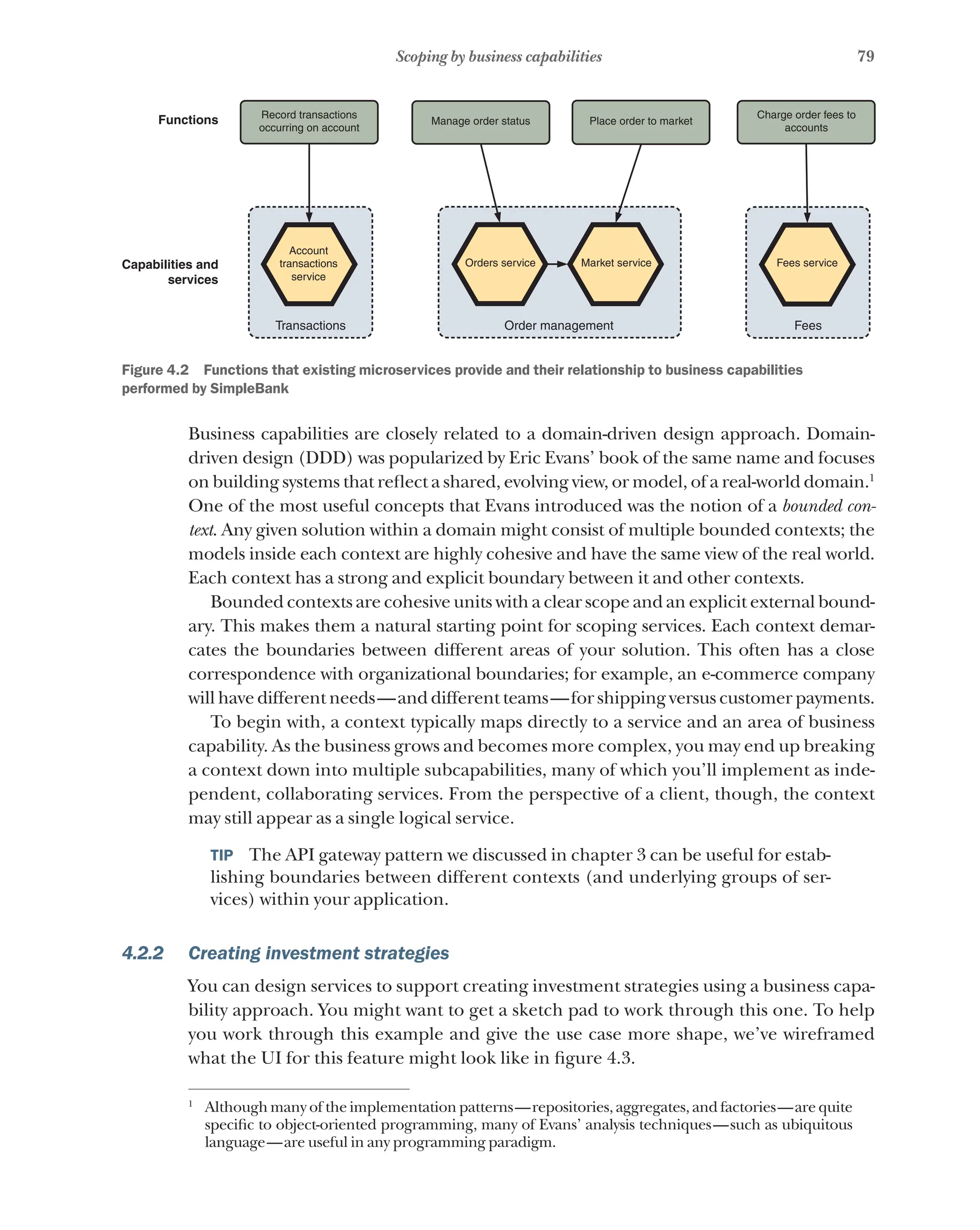 79
Scoping by business capabilities
Functions
Capabilities and
services
Place order to market
Charge order fees to
accounts
Record transactions
occurring on account
Manage order status
Fees service
Market service
Orders service
Account
transactions
service
Transactions Order management Fees
Figure 4.2   Functions that existing microservices provide and their relationship to business capabilities
performed by SimpleBank
Business capabilities are closely related to a domain-driven design approach. Domain-
driven design (DDD) was popularized by Eric Evans’ book of the same name and focuses
on building systems that reflect a shared, evolving view, or model, of a real-world domain.1
One of the most useful concepts that Evans introduced was the notion of a bounded con-
text. Any given solution within a domain might consist of multiple bounded contexts; the
models inside each context are highly cohesive and have the same view of the real world.
Each context has a strong and explicit boundary between it and other contexts.
Bounded contexts are cohesive units with a clear scope and an explicit external bound-
ary. This makes them a natural starting point for scoping services. Each context demar-
cates the boundaries between different areas of your solution. This often has a close
correspondence with organizational boundaries; for example, an e-commerce company
will have different needs—and different teams—for shipping versus customer payments.
To begin with, a context typically maps directly to a service and an area of business
capability. As the business grows and becomes more complex, you may end up breaking
a context down into multiple subcapabilities, many of which you’ll implement as inde-
pendent, collaborating services. From the perspective of a client, though, the context
may still appear as a single logical service.
TIP  The API gateway pattern we discussed in chapter 3 can be useful for estab-
lishing boundaries between different contexts (and underlying groups of ser-
vices) within your application.
4.2.2 Creating investment strategies
You can design services to support creating investment strategies using a business capa-
bility approach. You might want to get a sketch pad to work through this one. To help
you work through this example and give the use case more shape, we’ve wireframed
what the UI for this feature might look like in figure 4.3.
1
Although many of the implementation patterns—repositories, aggregates, and factories—are quite
specific to object-oriented programming, many of Evans’ analysis techniques—such as ubiquitous
language—are useful in any programming paradigm.
 