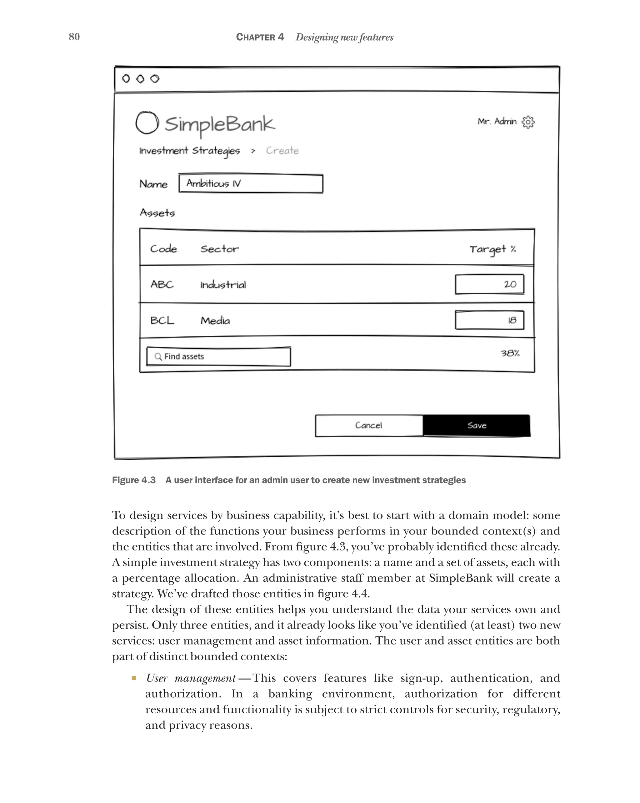 80 Chapter 4 Designing new features
Figure 4.3   A user interface for an admin user to create new investment strategies
To design services by business capability, it’s best to start with a domain model: some
description of the functions your business performs in your bounded context(s) and
the entities that are involved. From figure 4.3, you’ve probably identified these already.
A simple investment strategy has two components: a name and a set of assets, each with
a percentage allocation. An administrative staff member at SimpleBank will create a
strategy. We’ve drafted those entities in figure 4.4.
The design of these entities helps you understand the data your services own and
persist. Only three entities, and it already looks like you’ve identified (at least) two new
services: user management and asset information. The user and asset entities are both
part of distinct bounded contexts:
¡ User management  — This covers features like sign-up, authentication, and
authorization. In a banking environment, authorization for different
resources and functionality is subject to strict controls for security, regulatory,
and privacy reasons.
 