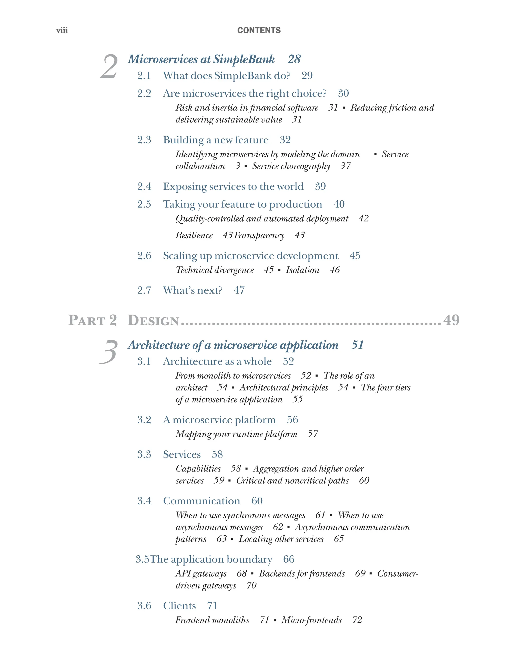 viii
viii ﻿CONTENTS
2 Microservices at SimpleBank 28
2.1 What does SimpleBank do? 29
2.2 Are microservices the right choice? 30
Risk and inertia in financial software 31 ■
Reducing friction and
delivering sustainable value 31
2.3 Building a new feature 32
Identifying microservices by modeling the domain   ■
Service
collaboration 3 ■
Service choreography 37
2.4 Exposing services to the world 39
2.5 Taking your feature to production 40
Quality-controlled and automated deployment 42
Resilience 43Transparency 43
2.6 Scaling up microservice development 45
Technical divergence 45 ■
Isolation 46
2.7 What’s next? 47
Part 2 Design............................................................49
3 Architecture of a microservice application 51
3.1 Architecture as a whole 52
From monolith to microservices 52 ■
The role of an
architect 54 ■
Architectural principles 54 ■
The four tiers
of a microservice application 55
3.2 A microservice platform 56
Mapping your runtime platform 57
3.3 Services 58
Capabilities 58 ■
Aggregation and higher order
services 59 ■
Critical and noncritical paths 60
3.4 Communication 60
When to use synchronous messages 61 ■
When to use
asynchronous messages 62 ■
Asynchronous communication
patterns 63 ■
Locating other services 65
3.5The application boundary 66
API gateways 68 ■
Backends for frontends 69 ■
Consumer-
driven gateways 70
3.6 Clients 71
Frontend monoliths 71 ■
Micro-frontends 72
 