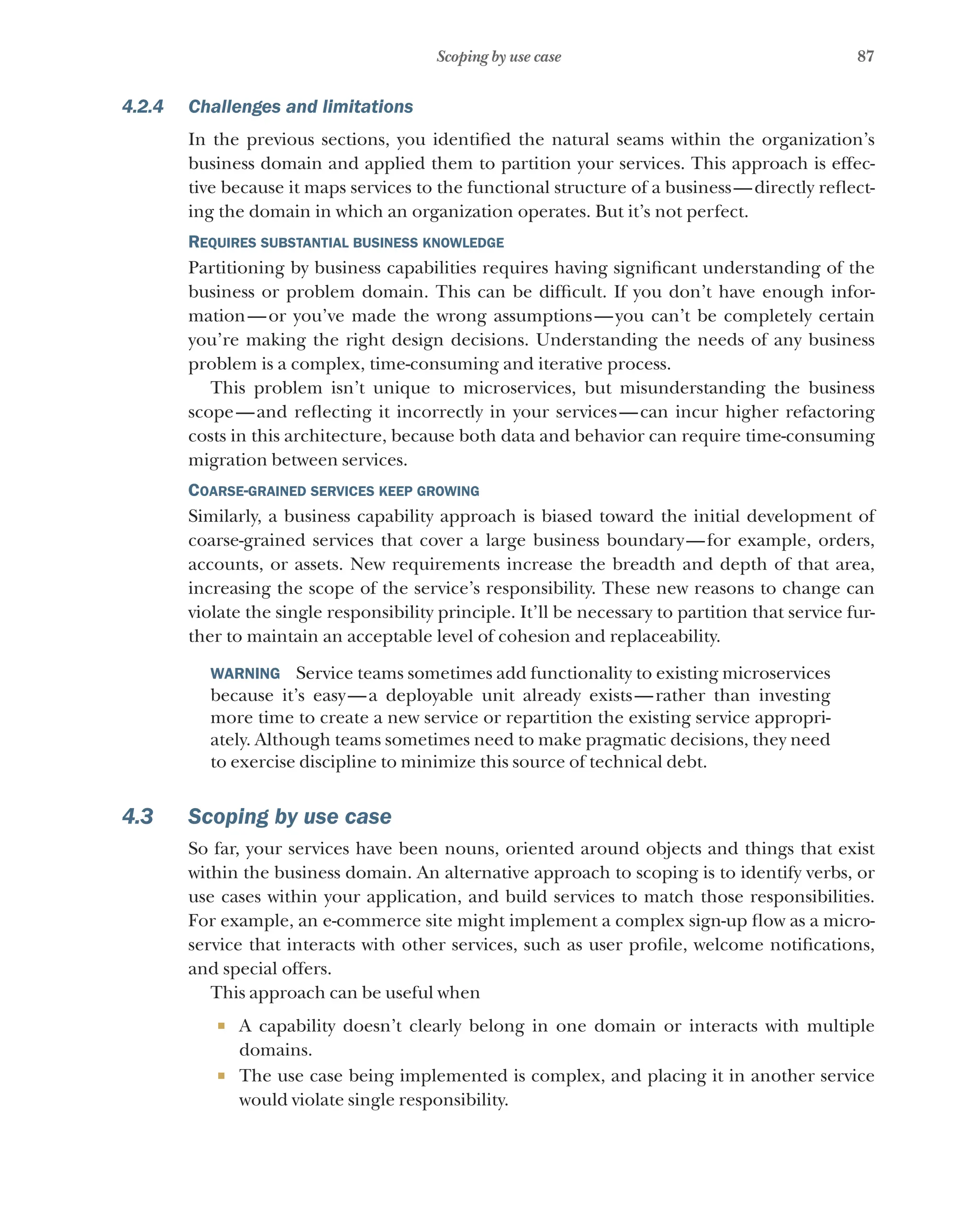 87
Scoping by use case
4.2.4 Challenges and limitations
In the previous sections, you identified the natural seams within the organization’s
business domain and applied them to partition your services. This approach is effec-
tive because it maps services to the functional structure of a business—directly reflect-
ing the domain in which an organization operates. But it’s not perfect.
Requires substantial business knowledge
Partitioning by business capabilities requires having significant understanding of the
business or problem domain. This can be difficult. If you don’t have enough infor-
mation—or you’ve made the wrong assumptions—you can’t be completely certain
you’re making the right design decisions. Understanding the needs of any business
problem is a complex, time-consuming and iterative process.
This problem isn’t unique to microservices, but misunderstanding the business
scope—and reflecting it incorrectly in your services—can incur higher refactoring
costs in this architecture, because both data and behavior can require time-consuming
migration between services.
Coarse-grained services keep growing
Similarly, a business capability approach is biased toward the initial development of
coarse-grained services that cover a large business boundary—for example, orders,
accounts, or assets. New requirements increase the breadth and depth of that area,
increasing the scope of the service’s responsibility. These new reasons to change can
violate the single responsibility principle. It’ll be necessary to partition that service fur-
ther to maintain an acceptable level of cohesion and replaceability.
WARNING  Service teams sometimes add functionality to existing microservices
because it’s easy—a deployable unit already exists—rather than investing
more time to create a new service or repartition the existing service appropri-
ately. Although teams sometimes need to make pragmatic decisions, they need
to exercise discipline to minimize this source of technical debt.
4.3 Scoping by use case
So far, your services have been nouns, oriented around objects and things that exist
within the business domain. An alternative approach to scoping is to identify verbs, or
use cases within your application, and build services to match those responsibilities.
For example, an e-commerce site might implement a complex sign-up flow as a micro-
service that interacts with other services, such as user profile, welcome notifications,
and special offers.
This approach can be useful when
¡ A capability doesn’t clearly belong in one domain or interacts with multiple
domains.
¡ The use case being implemented is complex, and placing it in another service
would violate single responsibility.
 