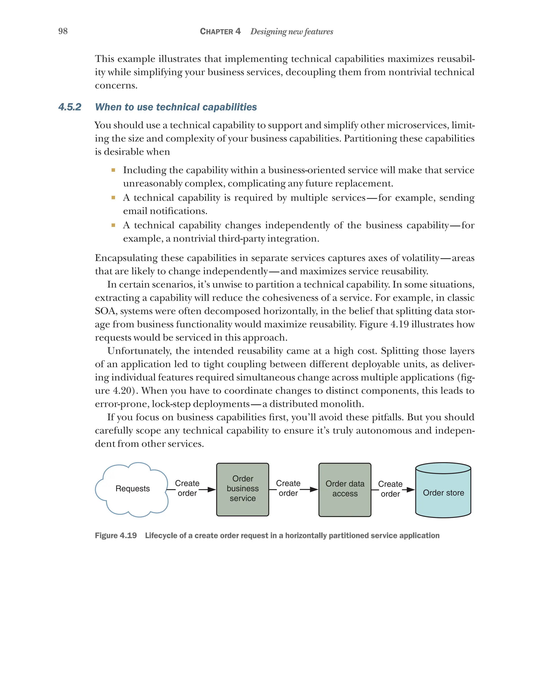 98 Chapter 4 Designing new features
This example illustrates that implementing technical capabilities maximizes reusabil-
ity while simplifying your business services, decoupling them from nontrivial technical
concerns.
4.5.2 When to use technical capabilities
You should use a technical capability to support and simplify other microservices, limit-
ing the size and complexity of your business capabilities. Partitioning these capabilities
is desirable when
¡ Including the capability within a business-oriented service will make that service
unreasonably complex, complicating any future replacement.
¡ A technical capability is required by multiple services—for example, sending
email notifications.
¡ A technical capability changes independently of the business capability—for
example, a nontrivial third-party integration.
Encapsulating these capabilities in separate services captures axes of volatility—areas
that are likely to change independently—and maximizes service reusability.
In certain scenarios, it’s unwise to partition a technical capability. In some situations,
extracting a capability will reduce the cohesiveness of a service. For example, in classic
SOA, systems were often decomposed horizontally, in the belief that splitting data stor-
age from business functionality would maximize reusability. Figure 4.19 illustrates how
requests would be serviced in this approach.
Unfortunately, the intended reusability came at a high cost. Splitting those layers
of an application led to tight coupling between different deployable units, as deliver-
ing individual features required simultaneous change across multiple applications (fig-
ure 4.20). When you have to coordinate changes to distinct components, this leads to
error-prone, lock-step deployments—a distributed monolith.
If you focus on business capabilities first, you’ll avoid these pitfalls. But you should
carefully scope any technical capability to ensure it’s truly autonomous and indepen-
dent from other services.
Requests
Create
order
Create
order
Create
order
Order data
access Order store
Order
business
service
Figure 4.19   Lifecycle of a create order request in a horizontally partitioned service application
 