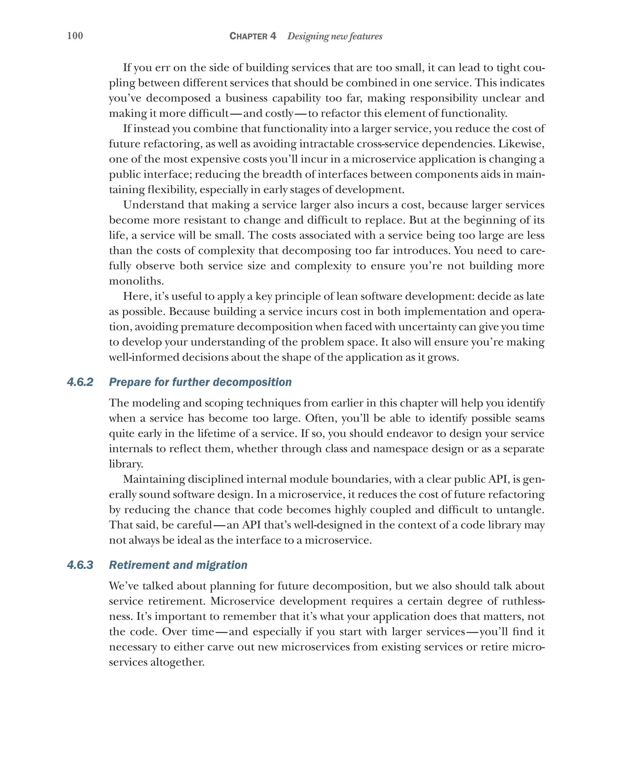 100 Chapter 4 Designing new features
If you err on the side of building services that are too small, it can lead to tight cou-
pling between different services that should be combined in one service. This indicates
you’ve decomposed a business capability too far, making responsibility unclear and
making it more difficult—and costly—to refactor this element of functionality.
If instead you combine that functionality into a larger service, you reduce the cost of
future refactoring, as well as avoiding intractable cross-service dependencies. Likewise,
one of the most expensive costs you’ll incur in a microservice application is changing a
public interface; reducing the breadth of interfaces between components aids in main-
taining flexibility, especially in early stages of development.
Understand that making a service larger also incurs a cost, because larger services
become more resistant to change and difficult to replace. But at the beginning of its
life, a service will be small. The costs associated with a service being too large are less
than the costs of complexity that decomposing too far introduces. You need to care-
fully observe both service size and complexity to ensure you’re not building more
monoliths.
Here, it’s useful to apply a key principle of lean software development: decide as late
as possible. Because building a service incurs cost in both implementation and opera-
tion, avoiding premature decomposition when faced with uncertainty can give you time
to develop your understanding of the problem space. It also will ensure you’re making
well-informed decisions about the shape of the application as it grows.
4.6.2 Prepare for further decomposition
The modeling and scoping techniques from earlier in this chapter will help you identify
when a service has become too large. Often, you’ll be able to identify possible seams
quite early in the lifetime of a service. If so, you should endeavor to design your service
internals to reflect them, whether through class and namespace design or as a separate
library.
Maintaining disciplined internal module boundaries, with a clear public API, is gen-
erally sound software design. In a microservice, it reduces the cost of future refactoring
by reducing the chance that code becomes highly coupled and difficult to untangle.
That said, be careful—an API that’s well-designed in the context of a code library may
not always be ideal as the interface to a microservice.
4.6.3 Retirement and migration
We’ve talked about planning for future decomposition, but we also should talk about
service retirement. Microservice development requires a certain degree of ruthless-
ness. It’s important to remember that it’s what your application does that matters, not
the code. Over time—and especially if you start with larger services—you’ll find it
necessary to either carve out new microservices from existing services or retire micro­
services altogether.
 