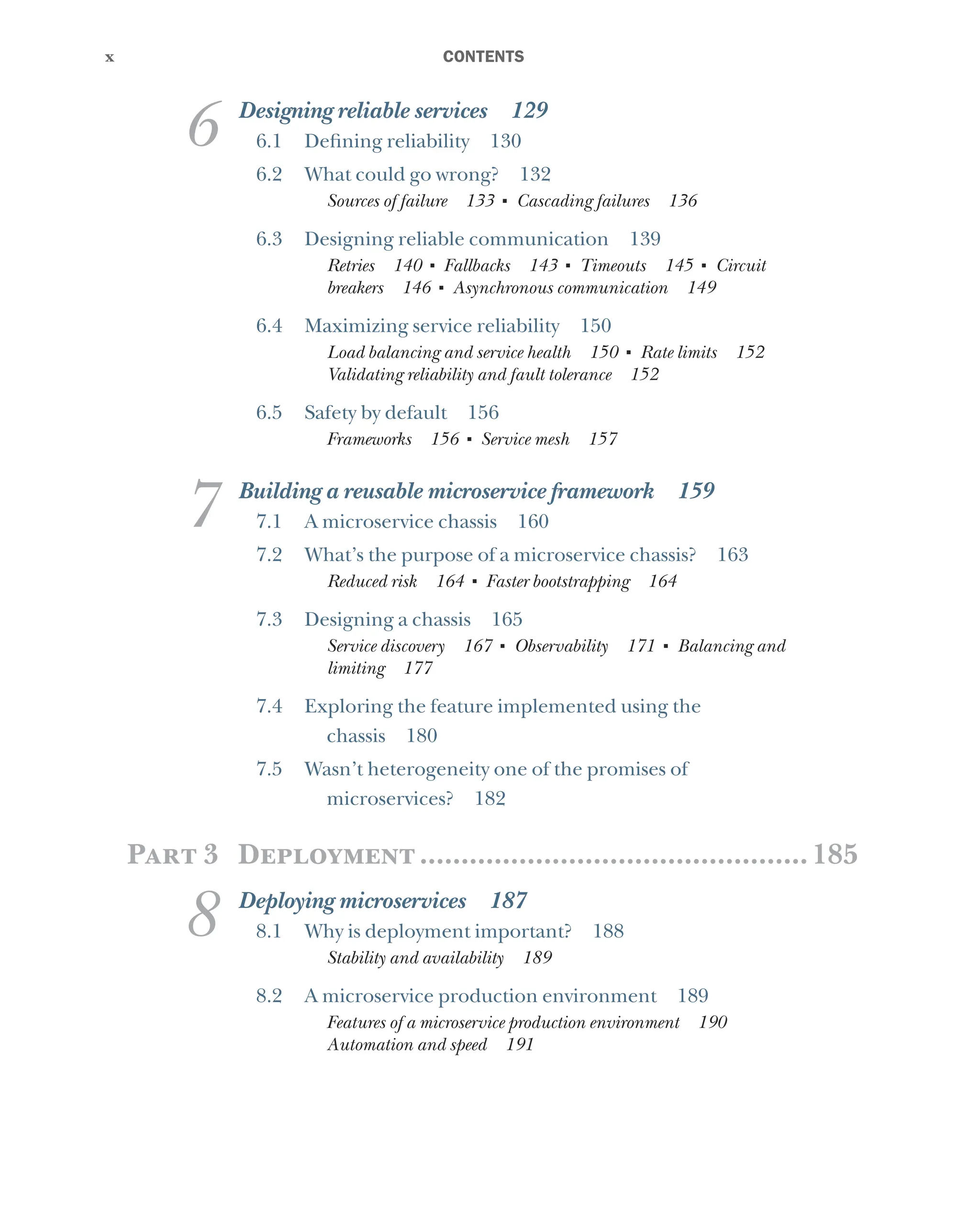 x
x ﻿CONTENTS
6 Designing reliable services 129
6.1 Defining reliability 130
6.2 What could go wrong? 132
Sources of failure 133 ■
Cascading failures 136
6.3 Designing reliable communication 139
Retries 140 ■
Fallbacks 143 ■
Timeouts 145 ■
Circuit
breakers 146 ■
Asynchronous communication 149
6.4 Maximizing service reliability 150
Load balancing and service health 150 ■
Rate limits 152
Validating reliability and fault tolerance 152
6.5 Safety by default 156
Frameworks 156 ■
Service mesh 157
7 Building a reusable microservice framework 159
7.1 A microservice chassis 160
7.2 What’s the purpose of a microservice chassis? 163
Reduced risk 164 ■
Faster bootstrapping 164
7.3 Designing a chassis 165
Service discovery 167 ■
Observability 171 ■
Balancing and
limiting 177
7.4 Exploring the feature implemented using the
chassis 180
7.5 Wasn’t heterogeneity one of the promises of
microservices? 182
Part 3 Deployment................................................185
8 Deploying microservices 187
8.1 Why is deployment important? 188
Stability and availability 189
8.2 A microservice production environment 189
Features of a microservice production environment 190
Automation and speed 191
 