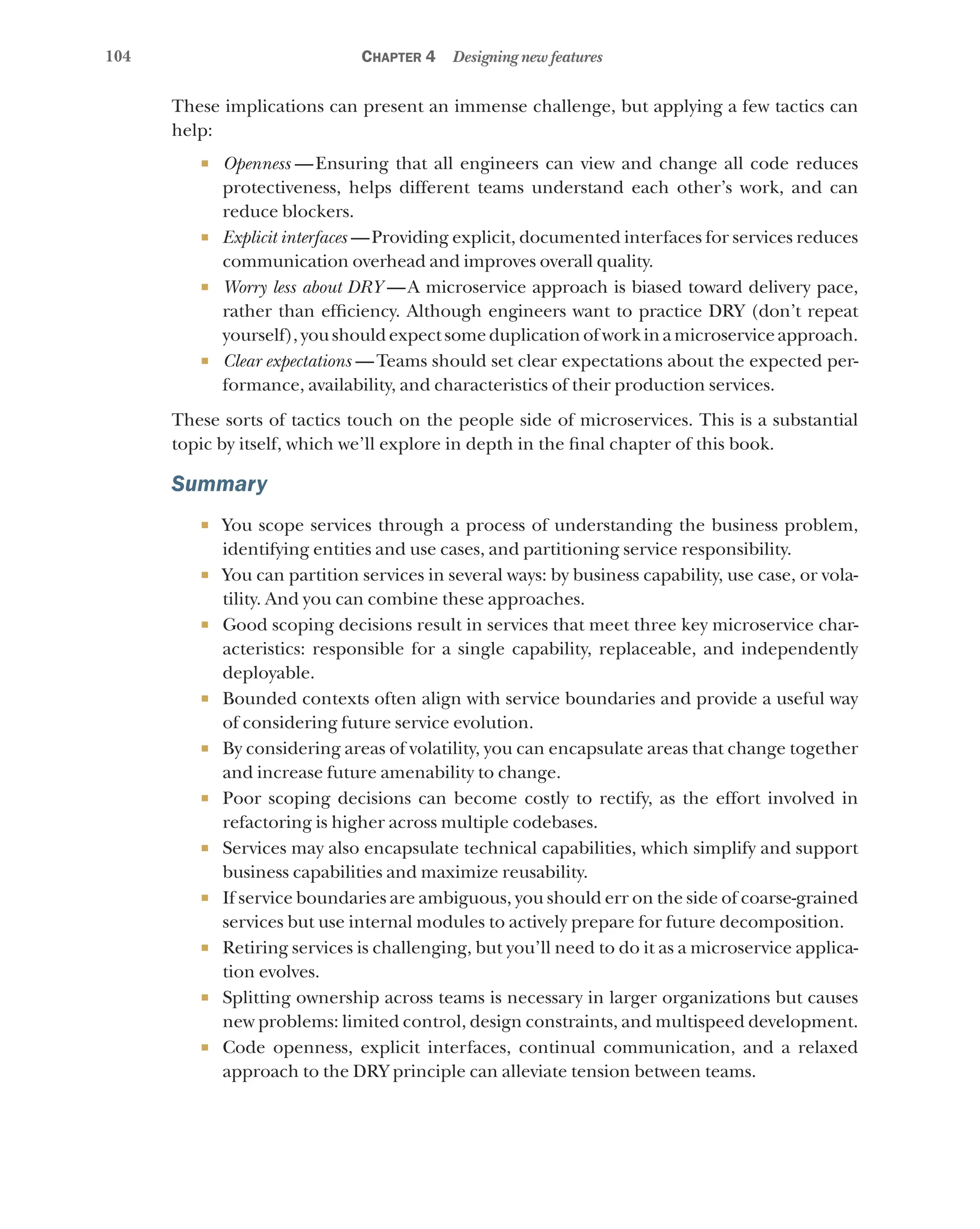 104 Chapter 4 Designing new features
These implications can present an immense challenge, but applying a few tactics can
help:
¡ Openness  
—Ensuring that all engineers can view and change all code reduces
protectiveness, helps different teams understand each other’s work, and can
reduce blockers.
¡ Explicit interfaces  —Providing explicit, documented interfaces for services reduces
communication overhead and improves overall quality.
¡ Worry less about DRY  
—A microservice approach is biased toward delivery pace,
rather than efficiency. Although engineers want to practice DRY (don’t repeat
yourself), you should expect some duplication of work in a microservice approach.
¡ Clear expectations  —Teams should set clear expectations about the expected per-
formance, availability, and characteristics of their production services.
These sorts of tactics touch on the people side of microservices. This is a substantial
topic by itself, which we’ll explore in depth in the final chapter of this book.
Summary
¡ You scope services through a process of understanding the business problem,
identifying entities and use cases, and partitioning service responsibility.
¡ You can partition services in several ways: by business capability, use case, or vola-
tility. And you can combine these approaches.
¡ Good scoping decisions result in services that meet three key microservice char-
acteristics: responsible for a single capability, replaceable, and independently
deployable.
¡ Bounded contexts often align with service boundaries and provide a useful way
of considering future service evolution.
¡ By considering areas of volatility, you can encapsulate areas that change together
and increase future amenability to change.
¡ Poor scoping decisions can become costly to rectify, as the effort involved in
refactoring is higher across multiple codebases.
¡ Services may also encapsulate technical capabilities, which simplify and support
business capabilities and maximize reusability.
¡ If service boundaries are ambiguous, you should err on the side of coarse-grained
services but use internal modules to actively prepare for future decomposition.
¡ Retiring services is challenging, but you’ll need to do it as a microservice applica-
tion evolves.
¡ Splitting ownership across teams is necessary in larger organizations but causes
new problems: limited control, design constraints, and multispeed development.
¡ Code openness, explicit interfaces, continual communication, and a relaxed
approach to the DRY principle can alleviate tension between teams.
 
