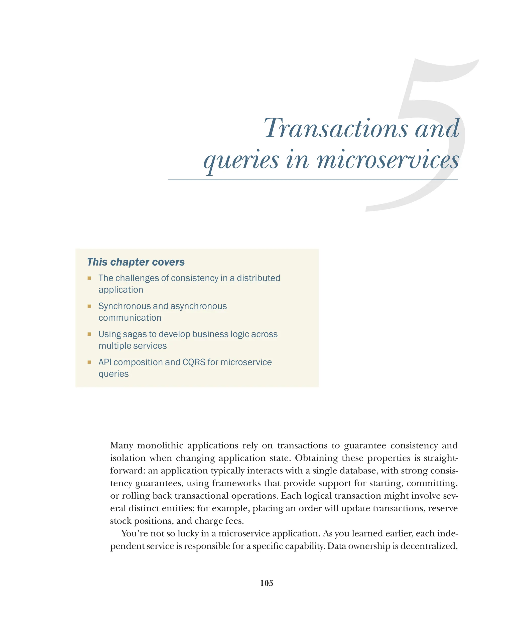 105
5
Transactions and
queries in microservices
This chapter covers
¡ The challenges of consistency in a distributed
application
¡ Synchronous and asynchronous
communication
¡ Using sagas to develop business logic across
multiple services
¡ API composition and CQRS for microservice
queries
Many monolithic applications rely on transactions to guarantee consistency and
isolation when changing application state. Obtaining these properties is straight-
forward: an application typically interacts with a single database, with strong consis-
tency guarantees, using frameworks that provide support for starting, committing,
or rolling back transactional operations. Each logical transaction might involve sev-
eral distinct entities; for example, placing an order will update transactions, reserve
stock positions, and charge fees.
You’re not so lucky in a microservice application. As you learned earlier, each inde-
pendent service is responsible for a specific capability. Data ownership is decentralized,
 