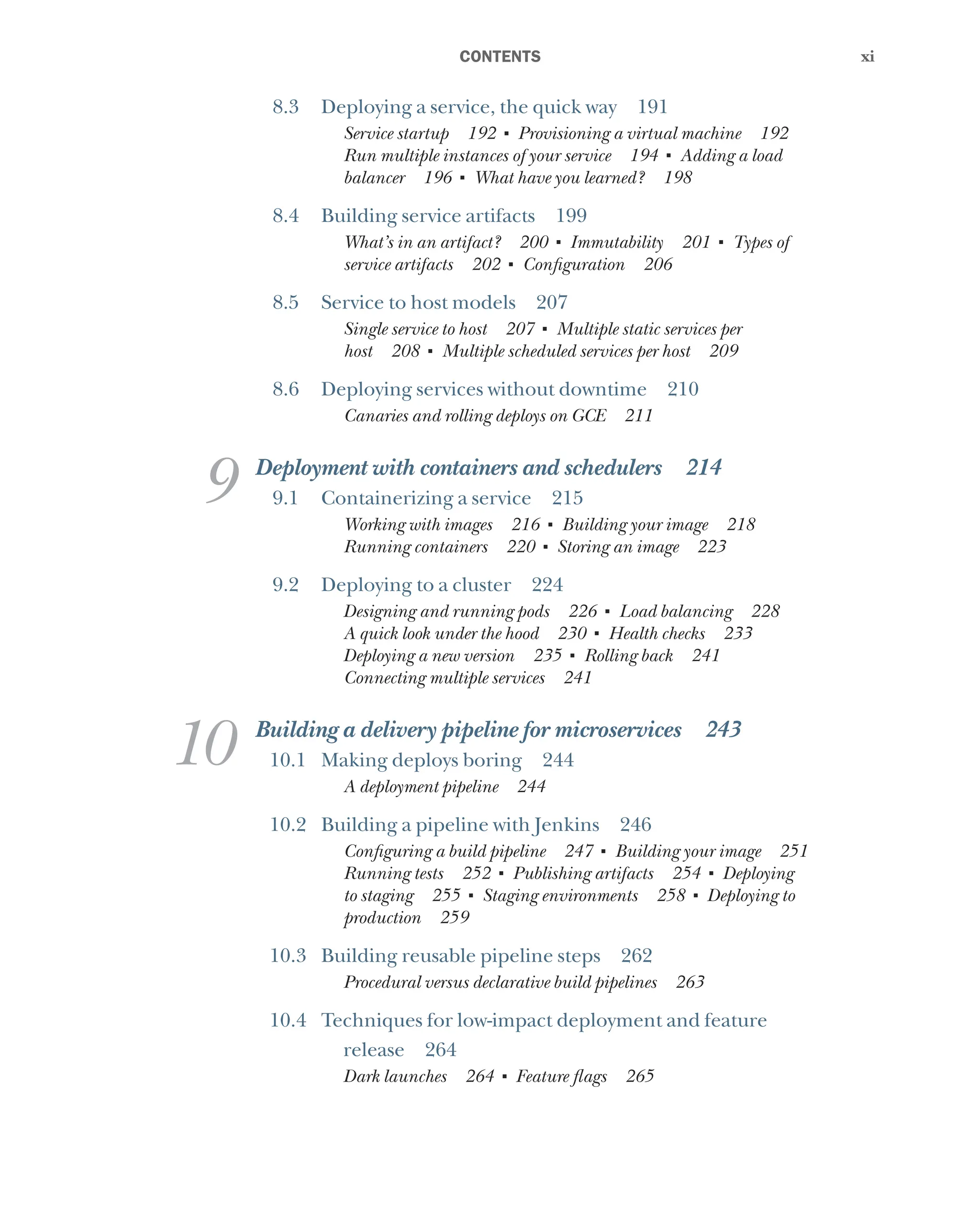 xi
xi
﻿CONTENTS
8.3 Deploying a service, the quick way 191
Service startup 192 ■
Provisioning a virtual machine 192
Run multiple instances of your service 194 ■
Adding a load
balancer 196 ■
What have you learned? 198
8.4 Building service artifacts 199
What’s in an artifact? 200 ■
Immutability 201 ■
Types of
service artifacts 202 ■
Configuration 206
8.5 Service to host models 207
Single service to host 207 ■
Multiple static services per
host 208 ■
Multiple scheduled services per host 209
8.6 Deploying services without downtime 210
Canaries and rolling deploys on GCE 211
9 Deployment with containers and schedulers 214
9.1 Containerizing a service 215
Working with images 216 ■
Building your image 218
Running containers 220 ■
Storing an image 223
9.2 Deploying to a cluster 224
Designing and running pods 226 ■
Load balancing 228
A quick look under the hood 230 ■
Health checks 233
Deploying a new version 235 ■
Rolling back 241
Connecting multiple services 241
10 Building a delivery pipeline for microservices 243
10.1 Making deploys boring 244
A deployment pipeline 244
10.2 Building a pipeline with Jenkins 246
Configuring a build pipeline 247 ■
Building your image 251
Running tests 252 ■
Publishing artifacts 254 ■
Deploying
to staging 255 ■
Staging environments 258 ■
Deploying to
production 259
10.3 Building reusable pipeline steps 262
Procedural versus declarative build pipelines 263
10.4 Techniques for low-impact deployment and feature
release 264
Dark launches 264 ■
Feature flags 265
 