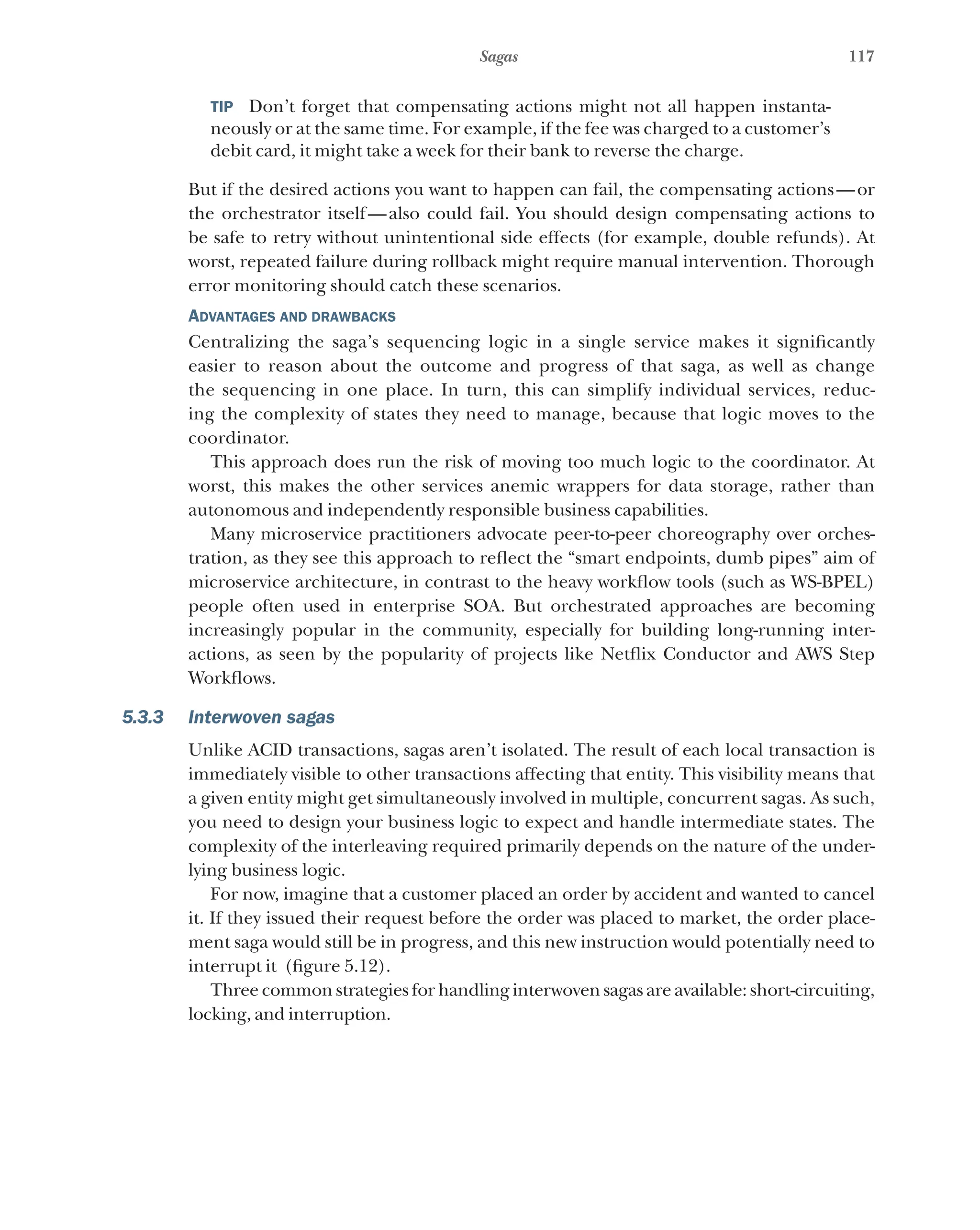 117
Sagas
TIP  Don’t forget that compensating actions might not all happen instanta-
neously or at the same time. For example, if the fee was charged to a customer’s
debit card, it might take a week for their bank to reverse the charge.
But if the desired actions you want to happen can fail, the compensating actions—or
the orchestrator itself—also could fail. You should design compensating actions to
be safe to retry without unintentional side effects (for example, double refunds). At
worst, repeated failure during rollback might require manual intervention. Thorough
error monitoring should catch these scenarios.
Advantages and drawbacks
Centralizing the saga’s sequencing logic in a single service makes it significantly
easier to reason about the outcome and progress of that saga, as well as change
the sequencing in one place. In turn, this can simplify individual services, reduc-
ing the complexity of states they need to manage, because that logic moves to the
coordinator.
This approach does run the risk of moving too much logic to the coordinator. At
worst, this makes the other services anemic wrappers for data storage, rather than
autonomous and independently responsible business capabilities.
Many microservice practitioners advocate peer-to-peer choreography over orches-
tration, as they see this approach to reflect the “smart endpoints, dumb pipes” aim of
microservice architecture, in contrast to the heavy workflow tools (such as WS-BPEL)
people often used in enterprise SOA. But orchestrated approaches are becoming
increasingly popular in the community, especially for building long-running inter-
actions, as seen by the popularity of projects like Netflix Conductor and AWS Step
Workflows.
5.3.3 Interwoven sagas
Unlike ACID transactions, sagas aren’t isolated. The result of each local transaction is
immediately visible to other transactions affecting that entity. This visibility means that
a given entity might get simultaneously involved in multiple, concurrent sagas. As such,
you need to design your business logic to expect and handle intermediate states. The
complexity of the interleaving required primarily depends on the nature of the under-
lying business logic.
For now, imagine that a customer placed an order by accident and wanted to cancel
it. If they issued their request before the order was placed to market, the order place-
ment saga would still be in progress, and this new instruction would potentially need to
interrupt it (figure 5.12).
Three common strategies for handling interwoven sagas are available: short-circuiting,
locking, and interruption.
 