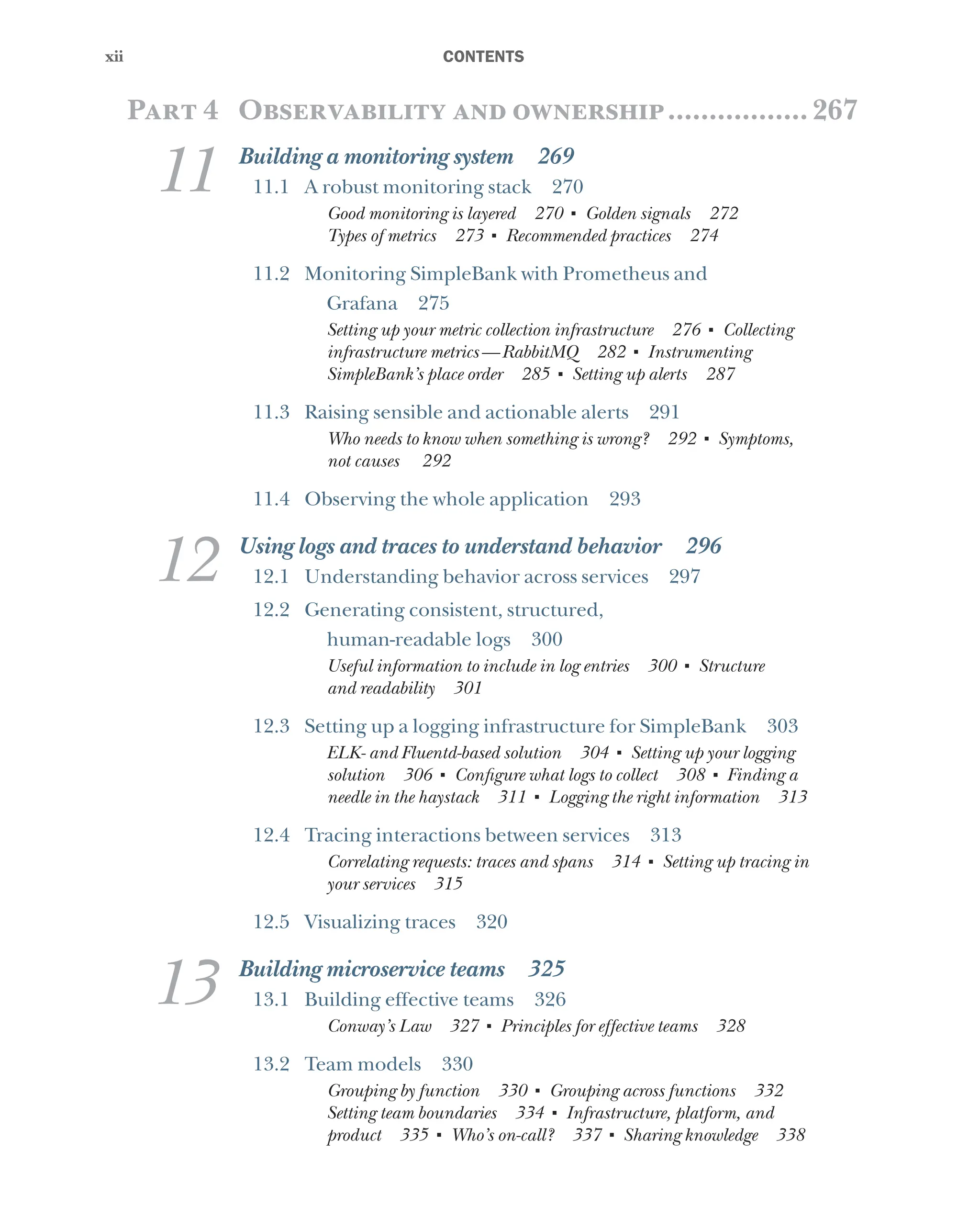 xii
xii ﻿CONTENTS
Part 4 Observability and ownership..................267
11 Building a monitoring system 269
11.1 A robust monitoring stack 270
Good monitoring is layered 270 ■
Golden signals 272
Types of metrics 273 ■
Recommended practices 274
11.2 Monitoring SimpleBank with Prometheus and
Grafana 275
Setting up your metric collection infrastructure 276 ■
Collecting
infrastructure metrics—RabbitMQ 282 ■
Instrumenting
SimpleBank’s place order 285 ■
Setting up alerts 287
11.3 Raising sensible and actionable alerts 291
Who needs to know when something is wrong? 292 ■
Symptoms,
not causes 292
11.4 Observing the whole application 293
12 Using logs and traces to understand behavior 296
12.1 Understanding behavior across services 297
12.2 Generating consistent, structured,
human-readable logs 300
Useful information to include in log entries 300 ■
Structure
and readability 301
12.3 Setting up a logging infrastructure for SimpleBank 303
ELK- and Fluentd-based solution 304 ■
Setting up your logging
solution 306 ■
Configure what logs to collect 308 ■
Finding a
needle in the haystack 311 ■
Logging the right information 313
12.4 Tracing interactions between services 313
Correlating requests: traces and spans 314 ■
Setting up tracing in
your services 315
12.5 Visualizing traces 320
13 Building microservice teams 325
13.1 Building effective teams 326
Conway’s Law 327 ■
Principles for effective teams 328
13.2 Team models 330
Grouping by function 330 ■
Grouping across functions 332
Setting team boundaries 334 ■
Infrastructure, platform, and
product 335 ■
Who’s on-call? 337 ■
Sharing knowledge 338
 