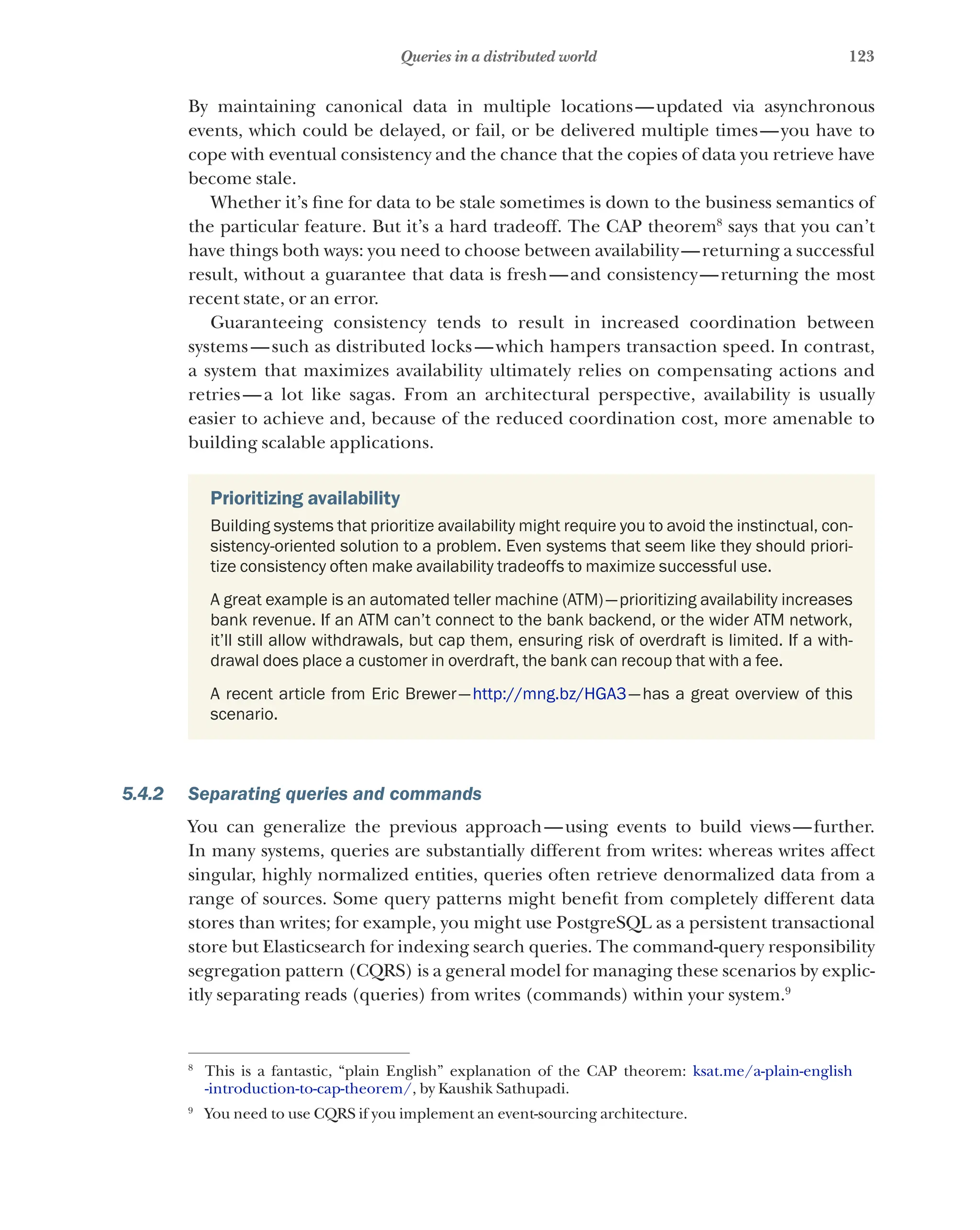 123
Queries in a distributed world
By maintaining canonical data in multiple locations—updated via asynchronous
events, which could be delayed, or fail, or be delivered multiple times—you have to
cope with eventual consistency and the chance that the copies of data you retrieve have
become stale.
Whether it’s fine for data to be stale sometimes is down to the business semantics of
the particular feature. But it’s a hard tradeoff. The CAP theorem8
says that you can’t
have things both ways: you need to choose between availability—returning a successful
result, without a guarantee that data is fresh—and consistency—returning the most
recent state, or an error.
Guaranteeing consistency tends to result in increased coordination between
systems—such as distributed locks—which hampers transaction speed. In contrast,
a system that maximizes availability ultimately relies on compensating actions and
retries—a lot like sagas. From an architectural perspective, availability is usually
easier to achieve and, because of the reduced coordination cost, more amenable to
building scalable applications.
Prioritizing availability
Building systems that prioritize availability might require you to avoid the instinctual, con-
sistency-oriented solution to a problem. Even systems that seem like they should priori-
tize consistency often make availability tradeoffs to maximize successful use.
A great example is an automated teller machine (ATM)—prioritizing availability increases
bank revenue. If an ATM can’t connect to the bank backend, or the wider ATM network,
it’ll still allow withdrawals, but cap them, ensuring risk of overdraft is limited. If a with-
drawal does place a customer in overdraft, the bank can recoup that with a fee.
A recent article from Eric Brewer—http://mng.bz/HGA3—has a great overview of this
scenario.
5.4.2 Separating queries and commands
You can generalize the previous approach—using events to build views—further.
In many systems, queries are substantially different from writes: whereas writes affect
singular, highly normalized entities, queries often retrieve denormalized data from a
range of sources. Some query patterns might benefit from completely different data
stores than writes; for example, you might use PostgreSQL as a persistent transactional
store but Elasticsearch for indexing search queries. The command-query responsibility
segregation pattern (CQRS) is a general model for managing these scenarios by explic-
itly separating reads (queries) from writes (commands) within your system.9
8
This is a fantastic, “plain English” explanation of the CAP theorem: ksat.me/a-plain-english
-introduction-to-cap-theorem/, by Kaushik Sathupadi.
9
You need to use CQRS if you implement an event-sourcing architecture.
 