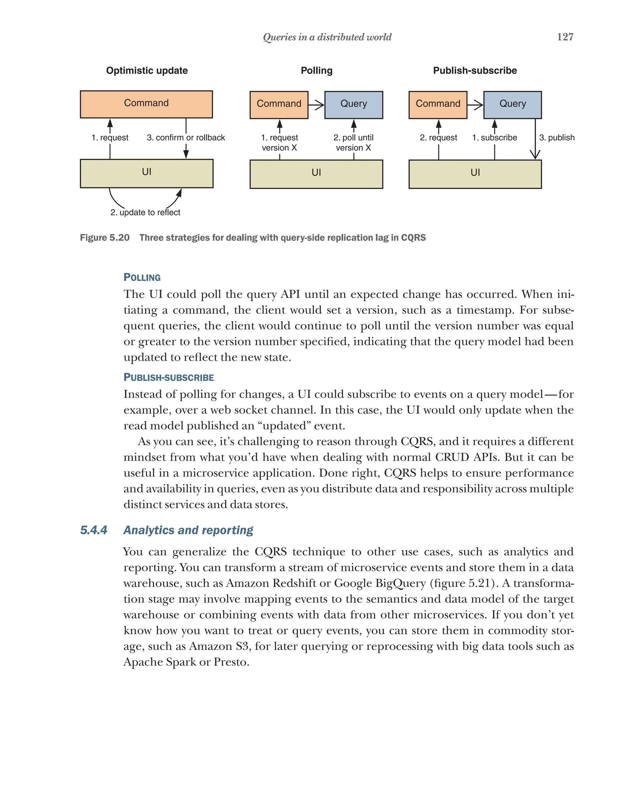 127
Queries in a distributed world
1. request 3. confirm or rollback
2. update to reflect
1. request
version X
2. poll until
version X
2. request 1. subscribe 3. publish
Command
UI UI UI
Command Query Query
Command
Optimistic update Polling Publish-subscribe
Figure 5.20   Three strategies for dealing with query-side replication lag in CQRS
Polling
The UI could poll the query API until an expected change has occurred. When ini-
tiating a command, the client would set a version, such as a timestamp. For subse-
quent queries, the client would continue to poll until the version number was equal
or greater to the version number specified, indicating that the query model had been
updated to reflect the new state.
Publish-subscribe
Instead of polling for changes, a UI could subscribe to events on a query model—for
example, over a web socket channel. In this case, the UI would only update when the
read model published an “updated” event.
As you can see, it’s challenging to reason through CQRS, and it requires a different
mindset from what you’d have when dealing with normal CRUD APIs. But it can be
useful in a microservice application. Done right, CQRS helps to ensure performance
and availability in queries, even as you distribute data and responsibility across multiple
distinct services and data stores.
5.4.4 Analytics and reporting
You can generalize the CQRS technique to other use cases, such as analytics and
reporting. You can transform a stream of microservice events and store them in a data
warehouse, such as Amazon Redshift or Google BigQuery (figure 5.21). A transforma-
tion stage may involve mapping events to the semantics and data model of the target
warehouse or combining events with data from other microservices. If you don’t yet
know how you want to treat or query events, you can store them in commodity stor-
age, such as Amazon S3, for later querying or reprocessing with big data tools such as
Apache Spark or Presto.
 