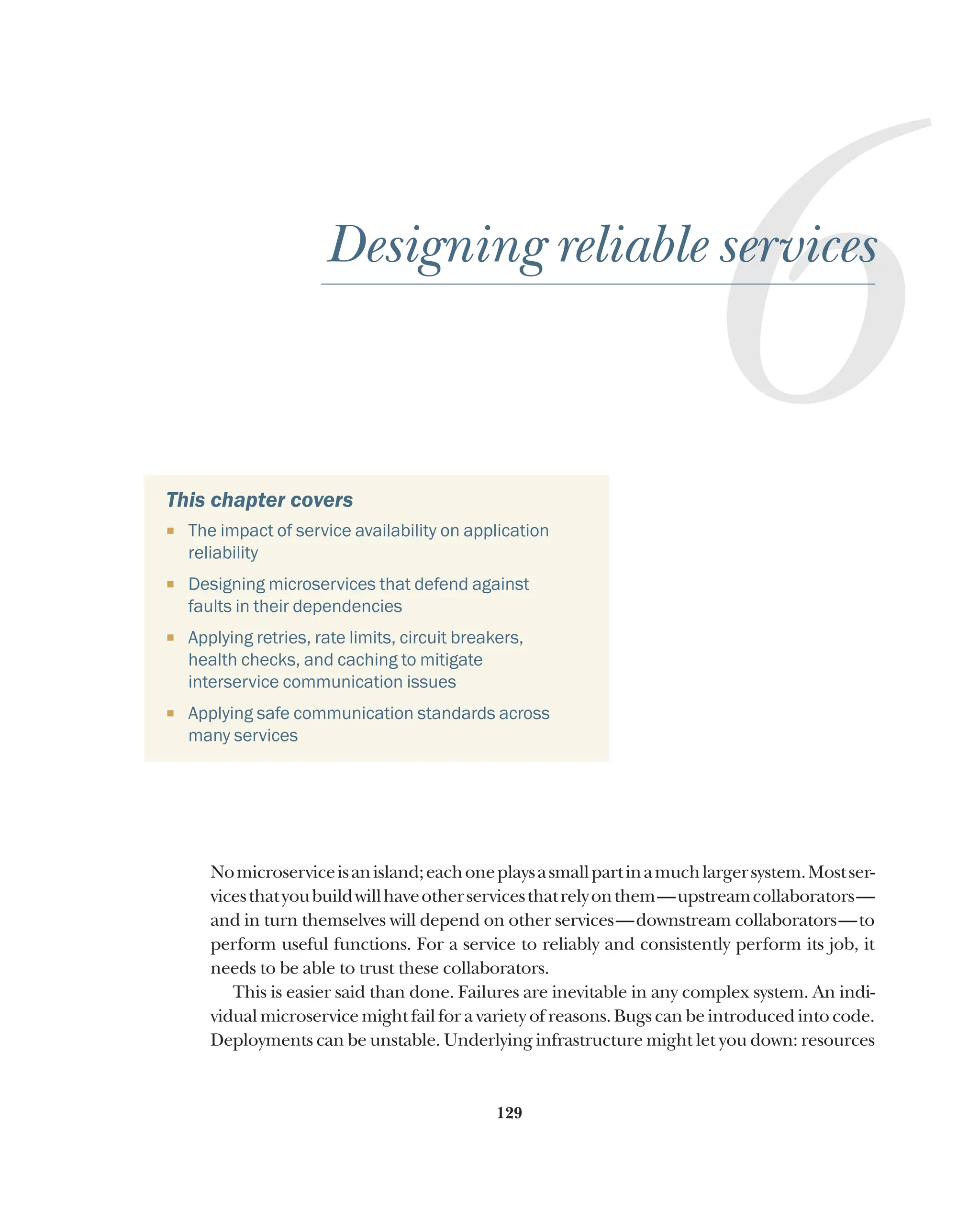 129
6
Designing reliable services
This chapter covers
¡ The impact of service availability on application
reliability
¡ Designing microservices that defend against
faults in their dependencies
¡ Applying retries, rate limits, circuit breakers,
health checks, and caching to mitigate
interservice communication issues
¡ Applying safe communication standards across
many services
Nomicroserviceisanisland;eachoneplaysasmallpartinamuchlargersystem.Mostser-
vicesthatyoubuildwillhaveotherservicesthatrelyonthem—upstreamcollaborators—
and in turn themselves will depend on other services—downstream collaborators—to
perform useful functions. For a service to reliably and consistently perform its job, it
needs to be able to trust these collaborators.
This is easier said than done. Failures are inevitable in any complex system. An indi-
vidual microservice might fail for a variety of reasons. Bugs can be introduced into code.
Deployments can be unstable. Underlying infrastructure might let you down: resources
 