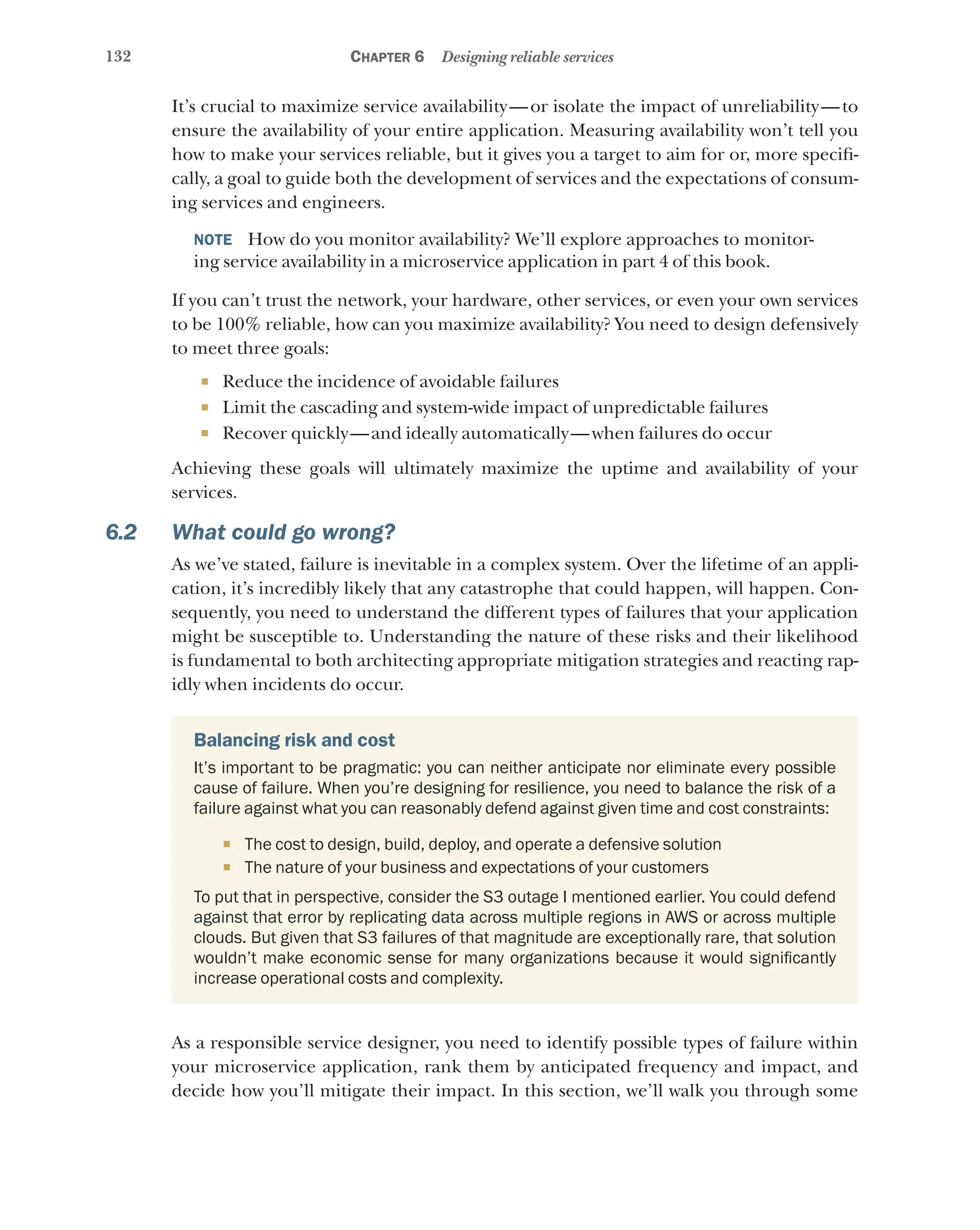 132 Chapter 6 Designing reliable services
It’s crucial to maximize service availability—or isolate the impact of unreliability—to
ensure the availability of your entire application. Measuring availability won’t tell you
how to make your services reliable, but it gives you a target to aim for or, more specifi-
cally, a goal to guide both the development of services and the expectations of consum-
ing services and engineers.
NOTE  How do you monitor availability? We’ll explore approaches to monitor-
ing service availability in a microservice application in part 4 of this book.
If you can’t trust the network, your hardware, other services, or even your own services
to be 100% reliable, how can you maximize availability? You need to design defensively
to meet three goals:
¡ Reduce the incidence of avoidable failures
¡ Limit the cascading and system-wide impact of unpredictable failures
¡ Recover quickly—and ideally automatically—when failures do occur
Achieving these goals will ultimately maximize the uptime and availability of your
services.
6.2 What could go wrong?
As we’ve stated, failure is inevitable in a complex system. Over the lifetime of an appli-
cation, it’s incredibly likely that any catastrophe that could happen, will happen. Con-
sequently, you need to understand the different types of failures that your application
might be susceptible to. Understanding the nature of these risks and their likelihood
is fundamental to both architecting appropriate mitigation strategies and reacting rap-
idly when incidents do occur.
Balancing risk and cost
It’s important to be pragmatic: you can neither anticipate nor eliminate every possible
cause of failure. When you’re designing for resilience, you need to balance the risk of a
failure against what you can reasonably defend against given time and cost constraints:
¡ The cost to design, build, deploy, and operate a defensive solution
¡ The nature of your business and expectations of your customers
To put that in perspective, consider the S3 outage I mentioned earlier. You could defend
against that error by replicating data across multiple regions in AWS or across multiple
clouds. But given that S3 failures of that magnitude are exceptionally rare, that solution
wouldn’t make economic sense for many organizations because it would significantly
increase operational costs and complexity.
As a responsible service designer, you need to identify possible types of failure within
your microservice application, rank them by anticipated frequency and impact, and
decide how you’ll mitigate their impact. In this section, we’ll walk you through some
 