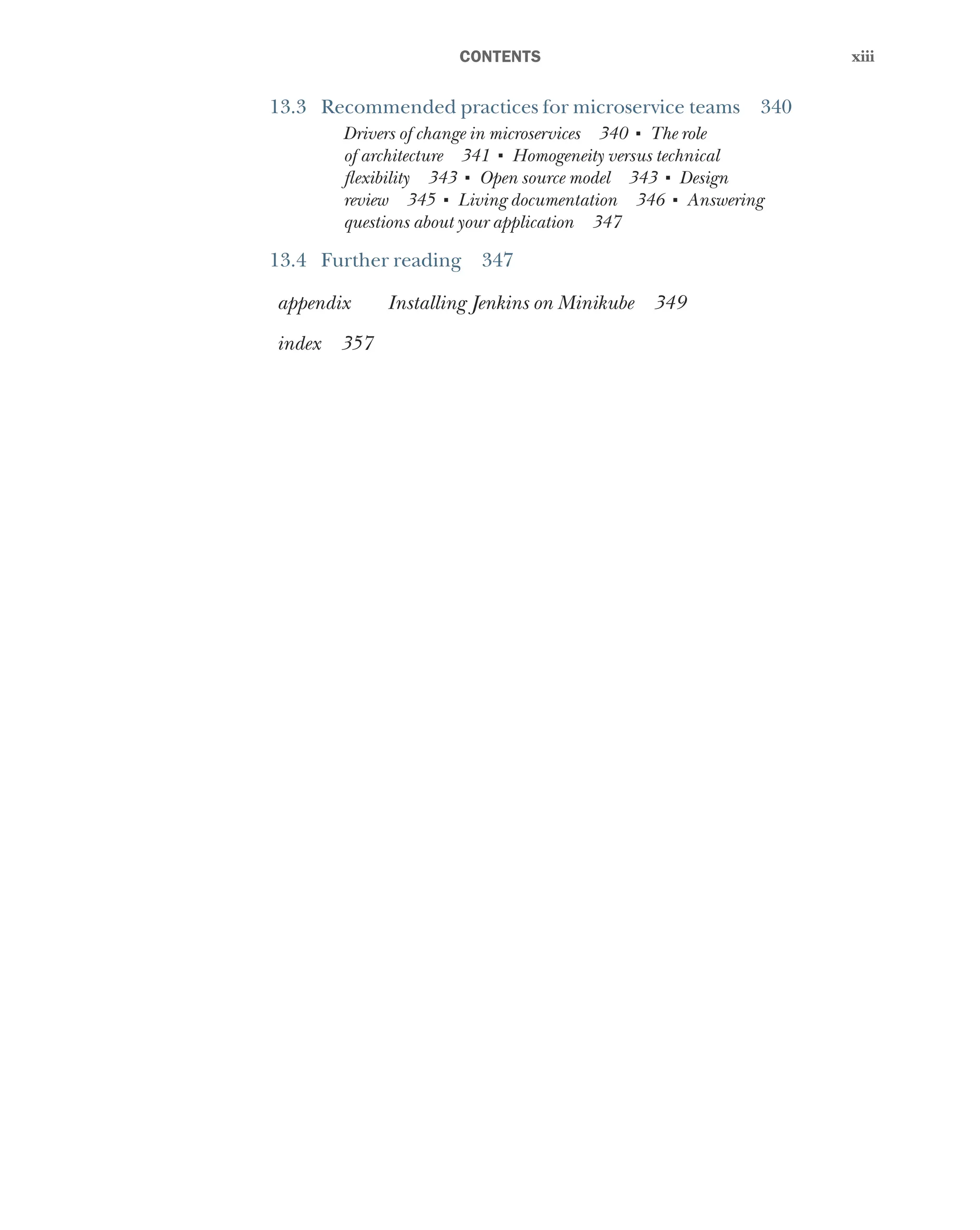 xiii
xiii
﻿CONTENTS
13.3 Recommended practices for microservice teams 340
Drivers of change in microservices 340 ■
The role
of architecture 341 ■
Homogeneity versus technical
flexibility 343 ■
Open source model 343 ■
Design
review 345 ■
Living documentation 346 ■
Answering
questions about your application 347
13.4 Further reading 347
appendix Installing Jenkins on Minikube 349
index 357
 