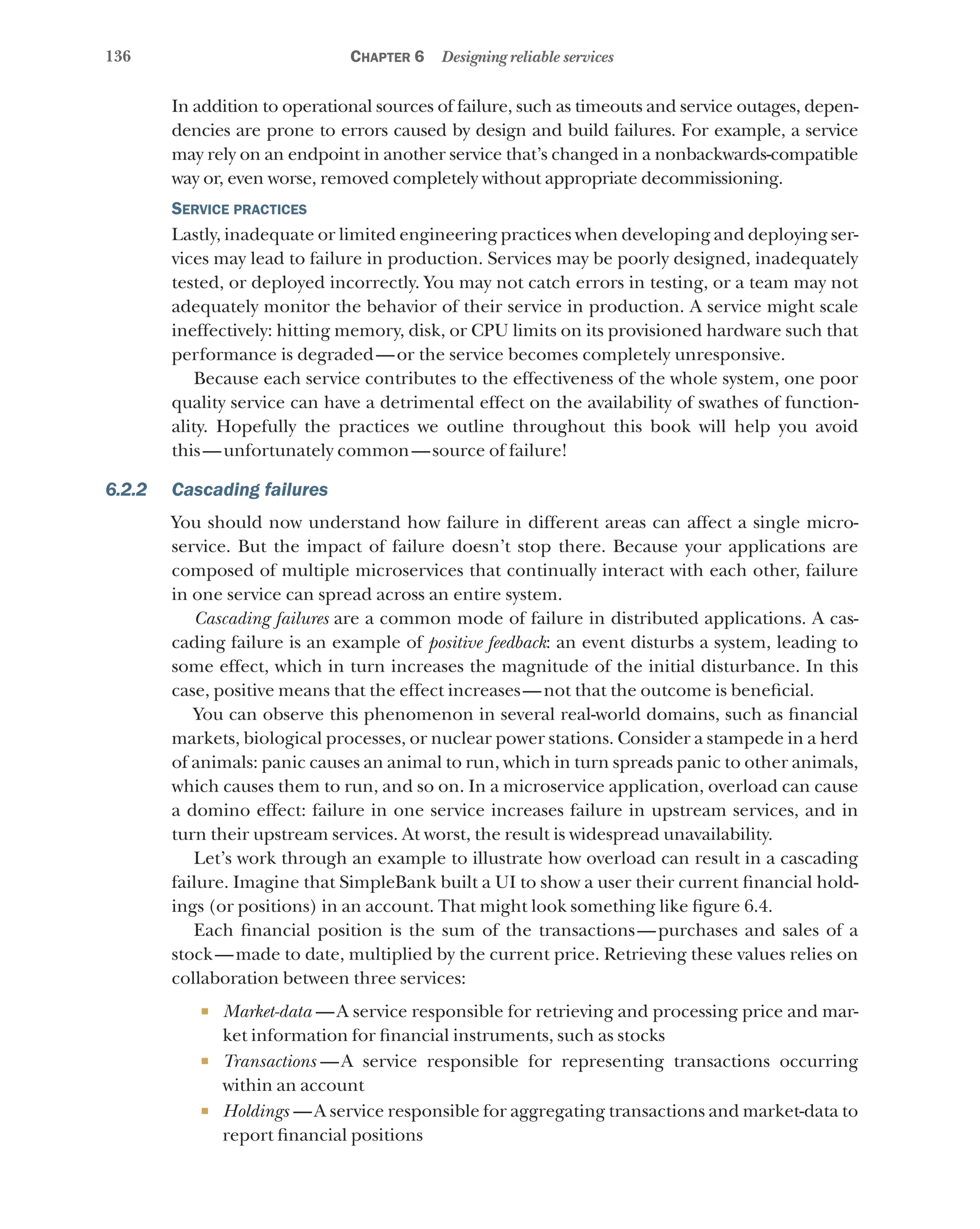 136 Chapter 6 Designing reliable services
In addition to operational sources of failure, such as timeouts and service outages, depen-
dencies are prone to errors caused by design and build failures. For example, a service
may rely on an endpoint in another service that’s changed in a nonbackwards-compatible
way or, even worse, removed completely without appropriate decommissioning.
Service practices
Lastly, inadequate or limited engineering practices when developing and deploying ser-
vices may lead to failure in production. Services may be poorly designed, inadequately
tested, or deployed incorrectly. You may not catch errors in testing, or a team may not
adequately monitor the behavior of their service in production. A service might scale
ineffectively: hitting memory, disk, or CPU limits on its provisioned hardware such that
performance is degraded—or the service becomes completely unresponsive.
Because each service contributes to the effectiveness of the whole system, one poor
quality service can have a detrimental effect on the availability of swathes of function-
ality. Hopefully the practices we outline throughout this book will help you avoid
this—unfortunately common—source of failure!
6.2.2 Cascading failures
You should now understand how failure in different areas can affect a single micro-
service. But the impact of failure doesn’t stop there. Because your applications are
composed of multiple microservices that continually interact with each other, failure
in one service can spread across an entire system.
Cascading failures are a common mode of failure in distributed applications. A cas-
cading failure is an example of positive feedback: an event disturbs a system, leading to
some effect, which in turn increases the magnitude of the initial disturbance. In this
case, positive means that the effect increases—not that the outcome is beneficial.
You can observe this phenomenon in several real-world domains, such as financial
markets, biological processes, or nuclear power stations. Consider a stampede in a herd
of animals: panic causes an animal to run, which in turn spreads panic to other animals,
which causes them to run, and so on. In a microservice application, overload can cause
a domino effect: failure in one service increases failure in upstream services, and in
turn their upstream services. At worst, the result is widespread unavailability.
Let’s work through an example to illustrate how overload can result in a cascading
failure. Imagine that SimpleBank built a UI to show a user their current financial hold-
ings (or positions) in an account. That might look something like figure 6.4.
Each financial position is the sum of the transactions—purchases and sales of a
stock—made to date, multiplied by the current price. Retrieving these values relies on
collaboration between three services:
¡ Market-data  —A service responsible for retrieving and processing price and mar-
ket information for financial instruments, such as stocks
¡ Transactions  —A service responsible for representing transactions occurring
within an account
¡ Holdings  —A service responsible for aggregating transactions and market-data to
report financial positions
 