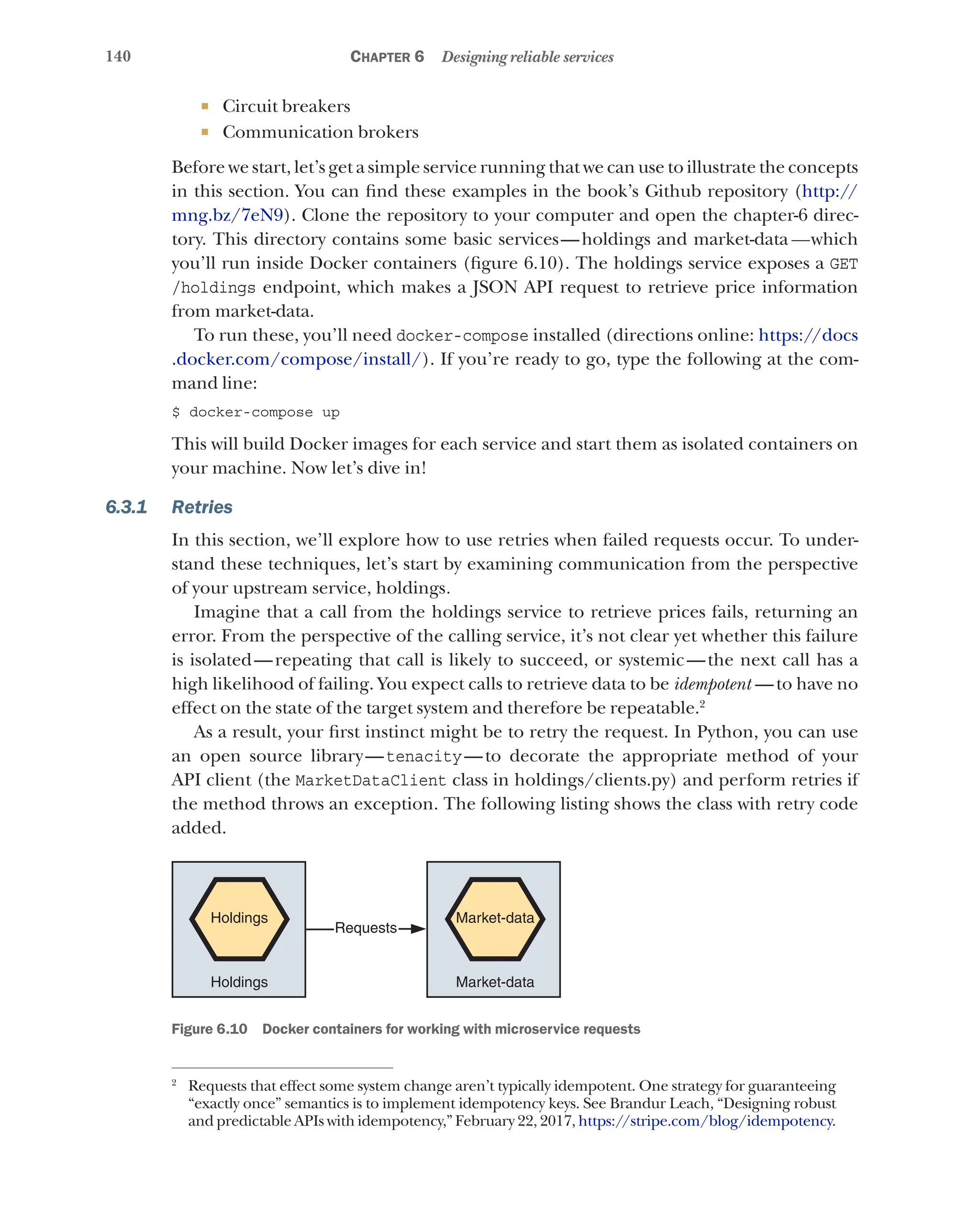 140 Chapter 6 Designing reliable services
¡ Circuit breakers
¡ Communication brokers
Before we start, let’s get a simple service running that we can use to illustrate the concepts
in this section. You can find these examples in the book’s Github repository (http://
mng.bz/7eN9). Clone the repository to your computer and open the chapter-6 direc-
tory. This directory contains some basic services—holdings and market-data—which
you’ll run inside Docker containers (figure 6.10). The holdings service exposes a GET
/holdings endpoint, which makes a JSON API request to retrieve price information
from market-data.
To run these, you’ll need docker-compose installed (directions online: https://docs
.docker.com/compose/install/). If you’re ready to go, type the following at the com-
mand line:
$ docker-compose up
This will build Docker images for each service and start them as isolated containers on
your machine. Now let’s dive in!
6.3.1 Retries
In this section, we’ll explore how to use retries when failed requests occur. To under-
stand these techniques, let’s start by examining communication from the perspective
of your upstream service, holdings.
Imagine that a call from the holdings service to retrieve prices fails, returning an
error. From the perspective of the calling service, it’s not clear yet whether this failure
is isolated—repeating that call is likely to succeed, or systemic—the next call has a
high likelihood of failing. You expect calls to retrieve data to be idempotent  —to have no
effect on the state of the target system and therefore be repeatable.2
As a result, your first instinct might be to retry the request. In Python, you can use
an open source library—tenacity—to decorate the appropriate method of your
API client (the MarketDataClient class in holdings/clients.py) and perform retries if
the method throws an exception. The following listing shows the class with retry code
added.
Holdings
Holdings
Requests
Market-data
Market-data
Figure 6.10   Docker containers for working with microservice requests
2
Requests that effect some system change aren’t typically idempotent. One strategy for guaranteeing
“exactly once” semantics is to implement idempotency keys. See Brandur Leach, “Designing robust
and predictable APIs with idempotency,” February 22, 2017, https://stripe.com/blog/idempotency.
 