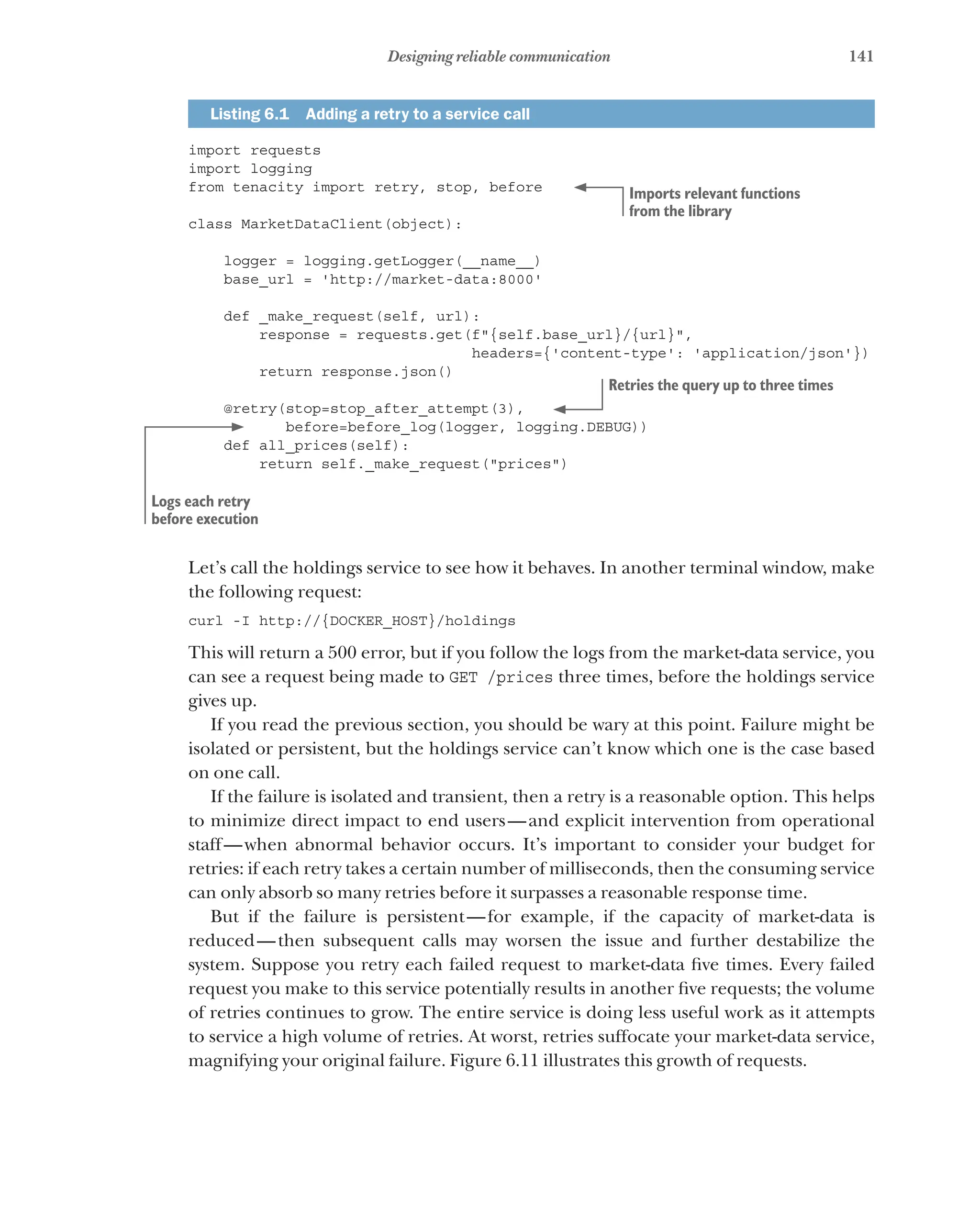 141
Designing reliable communication
Listing 6.1   Adding a retry to a service call
import requests
import logging
from tenacity import retry, stop, before
class MarketDataClient(object):
logger = logging.getLogger(__name__)
base_url = 'http://market-data:8000'
def _make_request(self, url):
response = requests.get(f"{self.base_url}/{url}",
headers={'content-type': 'application/json'})
return response.json()
@retry(stop=stop_after_attempt(3),
before=before_log(logger, logging.DEBUG))
def all_prices(self):
return self._make_request("prices")
Let’s call the holdings service to see how it behaves. In another terminal window, make
the following request:
curl -I http://{DOCKER_HOST}/holdings
This will return a 500 error, but if you follow the logs from the market-data service, you
can see a request being made to GET /prices three times, before the holdings service
gives up.
If you read the previous section, you should be wary at this point. Failure might be
isolated or persistent, but the holdings service can’t know which one is the case based
on one call.
If the failure is isolated and transient, then a retry is a reasonable option. This helps
to minimize direct impact to end users—and explicit intervention from operational
staff—when abnormal behavior occurs. It’s important to consider your budget for
retries: if each retry takes a certain number of milliseconds, then the consuming service
can only absorb so many retries before it surpasses a reasonable response time.
But if the failure is persistent—for example, if the capacity of market-data is
reduced—then subsequent calls may worsen the issue and further destabilize the
system. Suppose you retry each failed request to market-data five times. Every failed
request you make to this service potentially results in another five requests; the volume
of retries continues to grow. The entire service is doing less useful work as it attempts
to service a high volume of retries. At worst, retries suffocate your market-data service,
magnifying your original failure. Figure 6.11 illustrates this growth of requests.
Imports relevant functions
from the library
Retries the query up to three times
Logs each retry
before execution
 