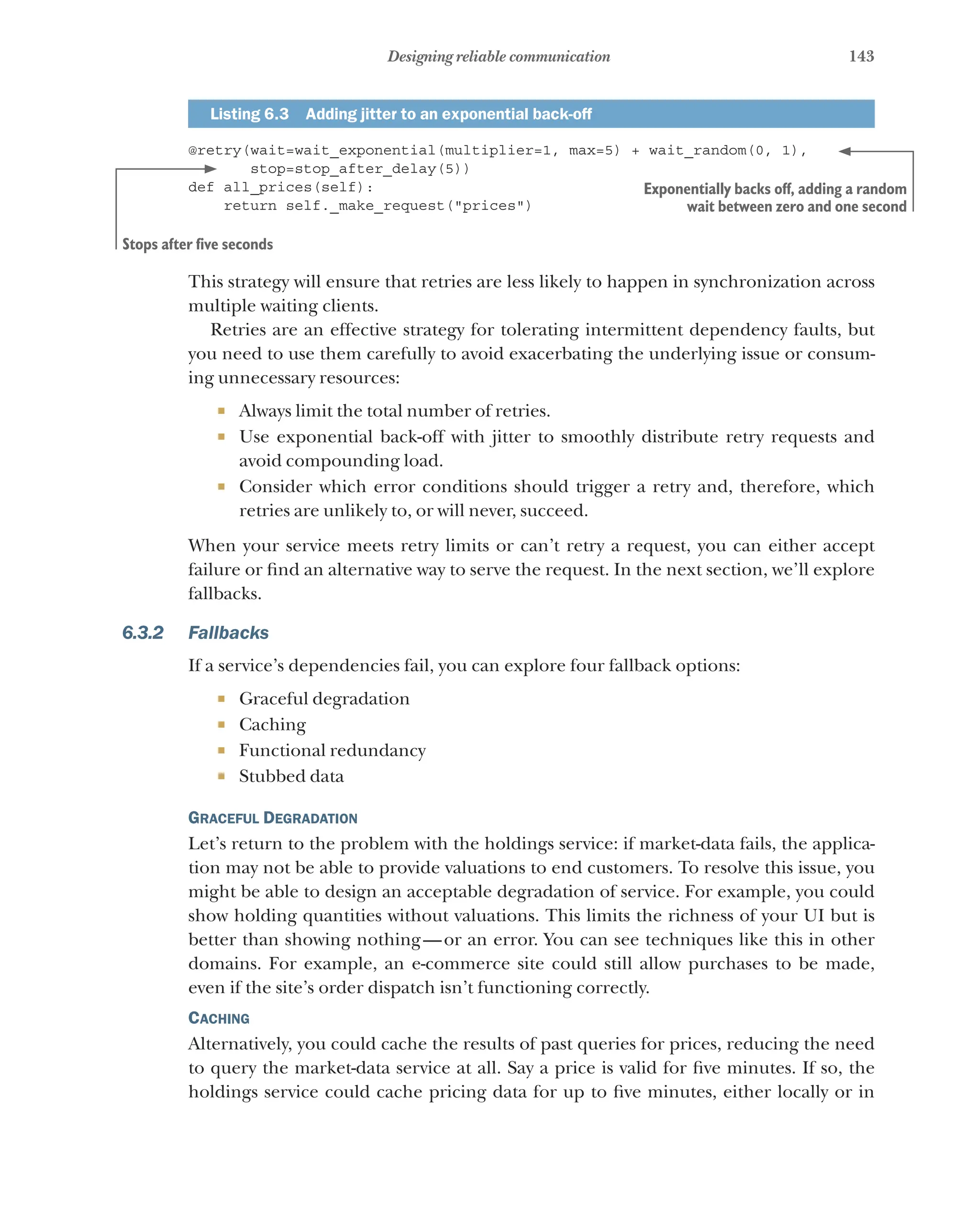 143
Designing reliable communication
Listing 6.3   Adding jitter to an exponential back-off
@retry(wait=wait_exponential(multiplier=1, max=5) + wait_random(0, 1),
stop=stop_after_delay(5))
def all_prices(self):
return self._make_request("prices")
This strategy will ensure that retries are less likely to happen in synchronization across
multiple waiting clients.
Retries are an effective strategy for tolerating intermittent dependency faults, but
you need to use them carefully to avoid exacerbating the underlying issue or consum-
ing unnecessary resources:
¡ Always limit the total number of retries.
¡ Use exponential back-off with jitter to smoothly distribute retry requests and
avoid compounding load.
¡ Consider which error conditions should trigger a retry and, therefore, which
retries are unlikely to, or will never, succeed.
When your service meets retry limits or can’t retry a request, you can either accept
failure or find an alternative way to serve the request. In the next section, we’ll explore
fallbacks.
6.3.2 Fallbacks
If a service’s dependencies fail, you can explore four fallback options:
¡ Graceful degradation
¡ Caching
¡ Functional redundancy
¡ Stubbed data
Graceful Degradation
Let’s return to the problem with the holdings service: if market-data fails, the applica-
tion may not be able to provide valuations to end customers. To resolve this issue, you
might be able to design an acceptable degradation of service. For example, you could
show holding quantities without valuations. This limits the richness of your UI but is
better than showing nothing—or an error. You can see techniques like this in other
domains. For example, an e-commerce site could still allow purchases to be made,
even if the site’s order dispatch isn’t functioning correctly.
Caching
Alternatively, you could cache the results of past queries for prices, reducing the need
to query the market-data service at all. Say a price is valid for five minutes. If so, the
holdings service could cache pricing data for up to five minutes, either locally or in
Exponentially backs off, adding a random
wait between zero and one second
Stops after five seconds
 
