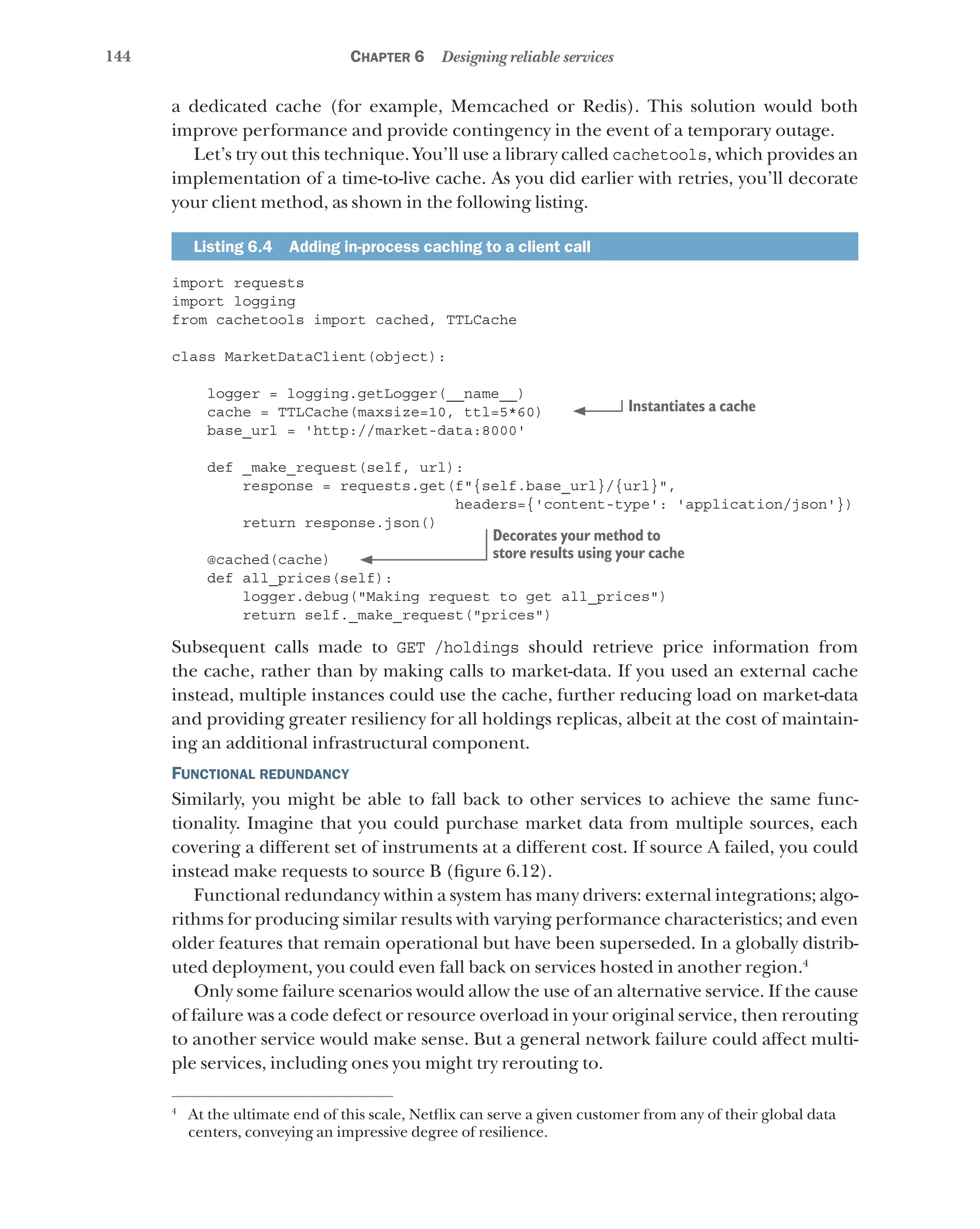 144 Chapter 6 Designing reliable services
a dedicated cache (for example, Memcached or Redis). This solution would both
improve performance and provide contingency in the event of a temporary outage.
Let’s try out this technique. You’ll use a library called cachetools, which provides an
implementation of a time-to-live cache. As you did earlier with retries, you’ll decorate
your client method, as shown in the following listing.
Listing 6.4   Adding in-process caching to a client call
import requests
import logging
from cachetools import cached, TTLCache
class MarketDataClient(object):
logger = logging.getLogger(__name__)
cache = TTLCache(maxsize=10, ttl=5*60)
base_url = 'http://market-data:8000'
def _make_request(self, url):
response = requests.get(f"{self.base_url}/{url}",
headers={'content-type': 'application/json'})
return response.json()
@cached(cache)
def all_prices(self):
logger.debug("Making request to get all_prices")
return self._make_request("prices")
Subsequent calls made to GET /holdings should retrieve price information from
the cache, rather than by making calls to market-data. If you used an external cache
instead, multiple instances could use the cache, further reducing load on market-data
and providing greater resiliency for all holdings replicas, albeit at the cost of maintain-
ing an additional infrastructural component.
Functional redundancy
Similarly, you might be able to fall back to other services to achieve the same func-
tionality. Imagine that you could purchase market data from multiple sources, each
covering a different set of instruments at a different cost. If source A failed, you could
instead make requests to source B (figure 6.12).
Functional redundancy within a system has many drivers: external integrations; algo-
rithms for producing similar results with varying performance characteristics; and even
older features that remain operational but have been superseded. In a globally distrib-
uted deployment, you could even fall back on services hosted in another region.4
Only some failure scenarios would allow the use of an alternative service. If the cause
of failure was a code defect or resource overload in your original service, then rerouting
to another service would make sense. But a general network failure could affect multi-
ple services, including ones you might try rerouting to.
Instantiates a cache
Decorates your method to
store results using your cache
4
At the ultimate end of this scale, Netflix can serve a given customer from any of their global data
centers, conveying an impressive degree of resilience.
 