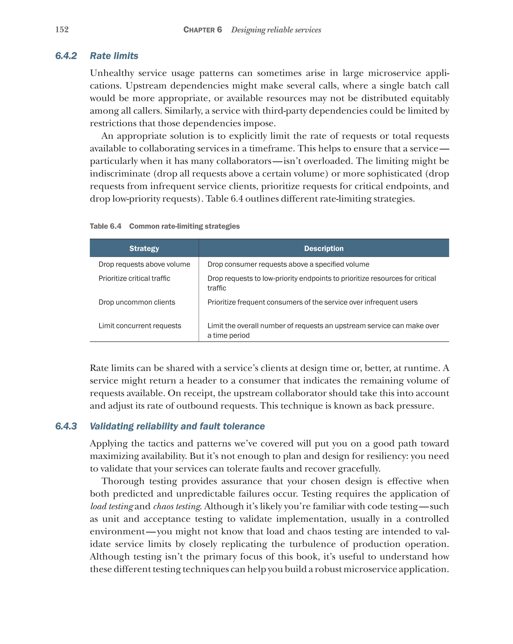 152 Chapter 6 Designing reliable services
6.4.2 Rate limits
Unhealthy service usage patterns can sometimes arise in large microservice appli-
cations. Upstream dependencies might make several calls, where a single batch call
would be more appropriate, or available resources may not be distributed equitably
among all callers. Similarly, a service with third-party dependencies could be limited by
restrictions that those dependencies impose.
An appropriate solution is to explicitly limit the rate of requests or total requests
available to collaborating services in a timeframe. This helps to ensure that a service—
particularly when it has many collaborators—isn’t overloaded. The limiting might be
indiscriminate (drop all requests above a certain volume) or more sophisticated (drop
requests from infrequent service clients, prioritize requests for critical endpoints, and
drop low-priority requests). Table 6.4 outlines different rate-limiting strategies.
Table 6.4   Common rate-limiting strategies
Strategy Description
Drop requests above volume Drop consumer requests above a specified volume
Prioritize critical traffic Drop requests to low-priority endpoints to prioritize resources for critical
traffic
Drop uncommon clients Prioritize frequent consumers of the service over infrequent users
Limit concurrent requests Limit the overall number of requests an upstream service can make over
a time period
Rate limits can be shared with a service’s clients at design time or, better, at runtime. A
service might return a header to a consumer that indicates the remaining volume of
requests available. On receipt, the upstream collaborator should take this into account
and adjust its rate of outbound requests. This technique is known as back pressure.
6.4.3 Validating reliability and fault tolerance
Applying the tactics and patterns we’ve covered will put you on a good path toward
maximizing availability. But it’s not enough to plan and design for resiliency: you need
to validate that your services can tolerate faults and recover gracefully.
Thorough testing provides assurance that your chosen design is effective when
both predicted and unpredictable failures occur. Testing requires the application of
load testing and chaos testing. Although it’s likely you’re familiar with code testing—such
as unit and acceptance testing to validate implementation, usually in a controlled
environ­
ment—you might not know that load and chaos testing are intended to val-
idate service limits by closely replicating the turbulence of production operation.
Although testing isn’t the primary focus of this book, it’s useful to understand how
these different testing techniques can help you build a robust microservice application.
 