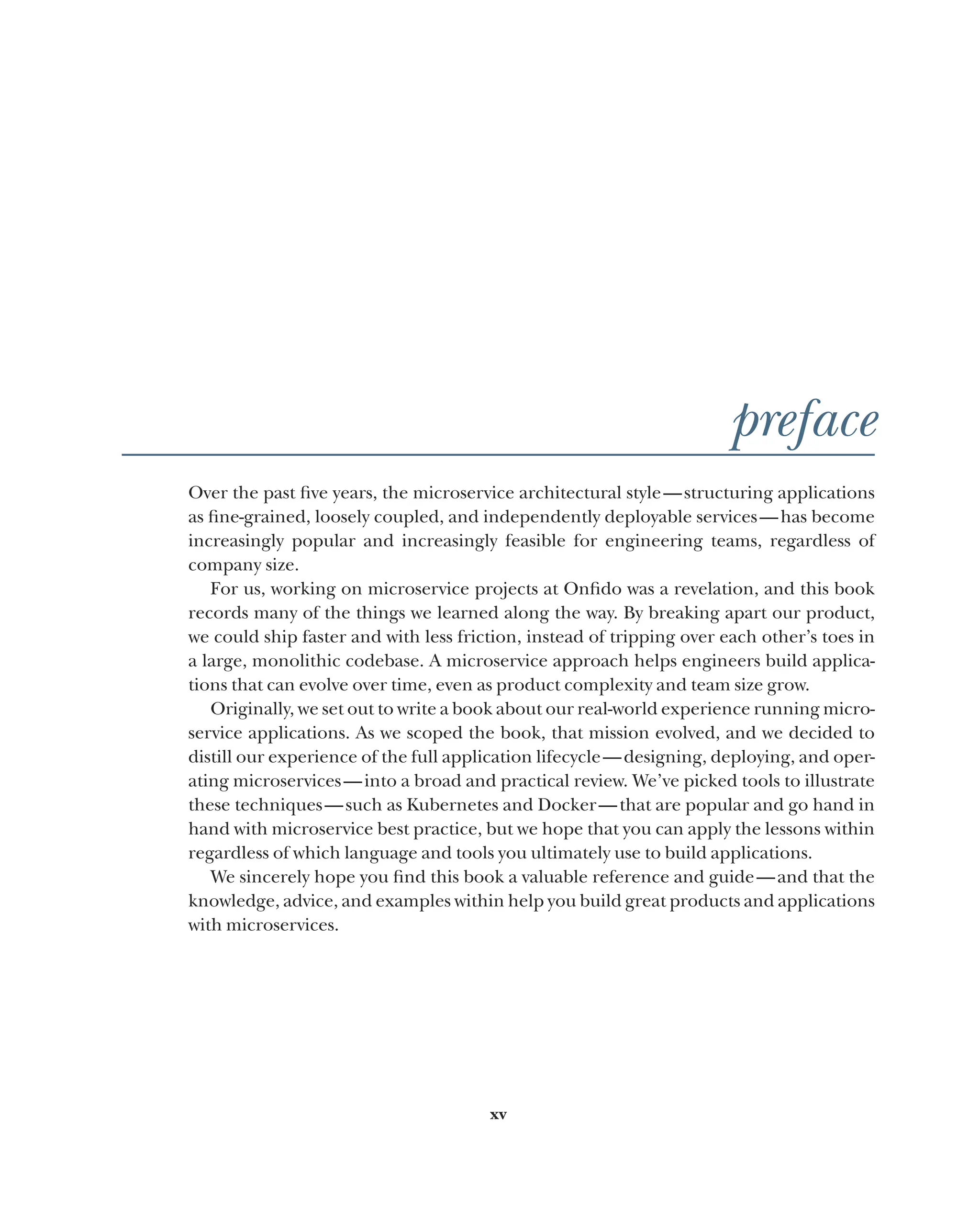 xv
preface
Over the past five years, the microservice architectural style—structuring applications
as fine-grained, loosely coupled, and independently deployable services—has become
increasingly popular and increasingly feasible for engineering teams, regardless of
company size.
For us, working on microservice projects at Onfido was a revelation, and this book
records many of the things we learned along the way. By breaking apart our product,
we could ship faster and with less friction, instead of tripping over each other’s toes in
a large, monolithic codebase. A microservice approach helps engineers build applica-
tions that can evolve over time, even as product complexity and team size grow.
Originally, we set out to write a book about our real-world experience running micro-
service applications. As we scoped the book, that mission evolved, and we decided to
distill our experience of the full application lifecycle—designing, deploying, and oper-
ating microservices—into a broad and practical review. We’ve picked tools to illustrate
these techniques—such as Kubernetes and Docker—that are popular and go hand in
hand with microservice best practice, but we hope that you can apply the lessons within
regardless of which language and tools you ultimately use to build applications.
We sincerely hope you find this book a valuable reference and guide—and that the
knowledge, advice, and examples within help you build great products and applications
with microservices.
 