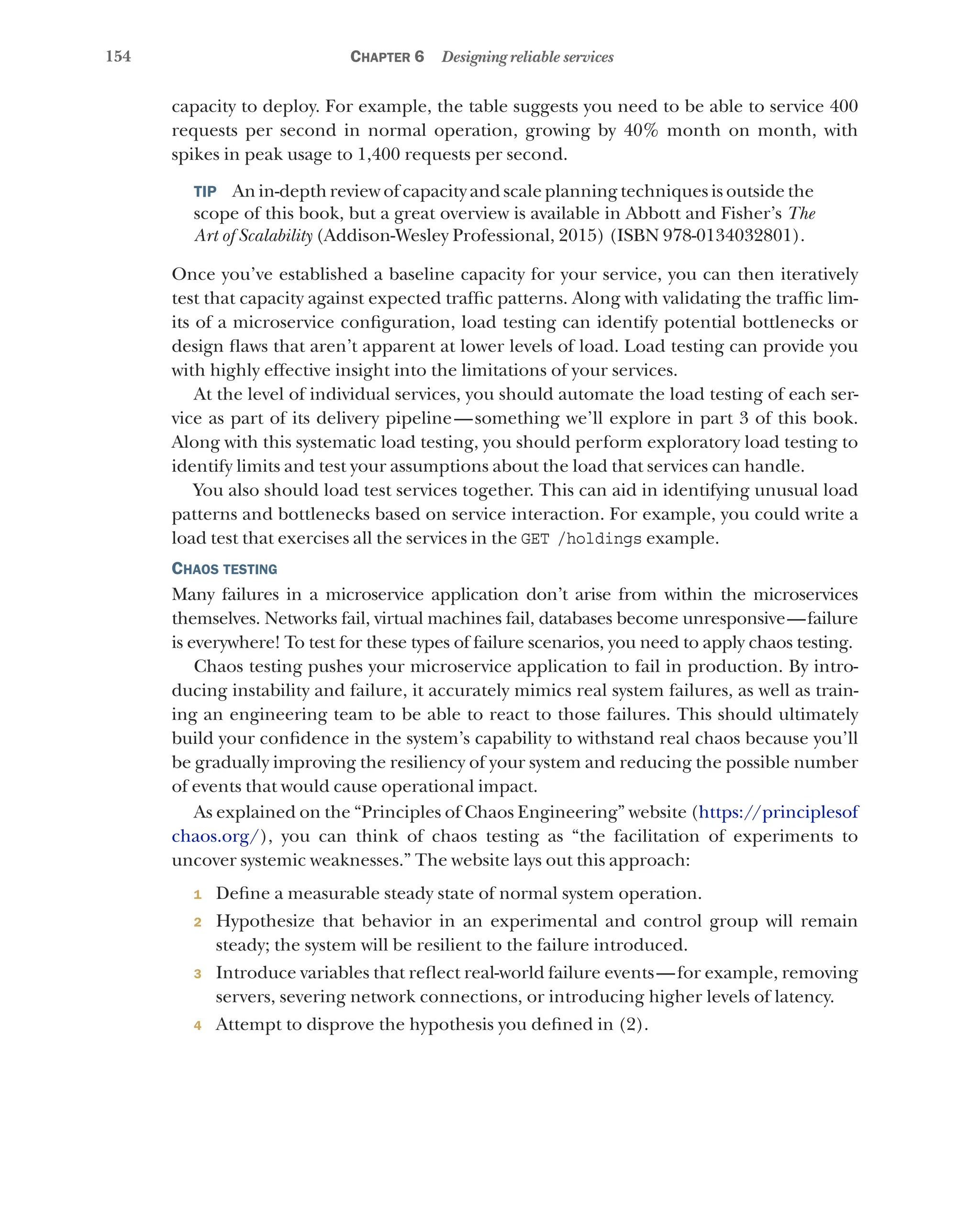154 Chapter 6 Designing reliable services
capacity to deploy. For example, the table suggests you need to be able to service 400
requests per second in normal operation, growing by 40% month on month, with
spikes in peak usage to 1,400 requests per second.
TIP  An in-depth review of capacity and scale planning techniques is outside the
scope of this book, but a great overview is available in Abbott and Fisher’s The
Art of Scalability (Addison-Wesley Professional, 2015) (ISBN 978-0134032801).
Once you’ve established a baseline capacity for your service, you can then iteratively
test that capacity against expected traffic patterns. Along with validating the traffic lim-
its of a microservice configuration, load testing can identify potential bottlenecks or
design flaws that aren’t apparent at lower levels of load. Load testing can provide you
with highly effective insight into the limitations of your services.
At the level of individual services, you should automate the load testing of each ser-
vice as part of its delivery pipeline—something we’ll explore in part 3 of this book.
Along with this systematic load testing, you should perform exploratory load testing to
identify limits and test your assumptions about the load that services can handle.
You also should load test services together. This can aid in identifying unusual load
patterns and bottlenecks based on service interaction. For example, you could write a
load test that exercises all the services in the GET /holdings example.
Chaos testing
Many failures in a microservice application don’t arise from within the microservices
themselves. Networks fail, virtual machines fail, databases become unresponsive—failure
is everywhere! To test for these types of failure scenarios, you need to apply chaos testing.
Chaos testing pushes your microservice application to fail in production. By intro-
ducing instability and failure, it accurately mimics real system failures, as well as train-
ing an engineering team to be able to react to those failures. This should ultimately
build your confidence in the system’s capability to withstand real chaos because you’ll
be gradually improving the resiliency of your system and reducing the possible number
of events that would cause operational impact.
As explained on the “Principles of Chaos Engineering” website (https://principlesof
chaos.org/), you can think of chaos testing as “the facilitation of experiments to
uncover systemic weaknesses.” The website lays out this approach:
1 Define a measurable steady state of normal system operation.
2 Hypothesize that behavior in an experimental and control group will remain
steady; the system will be resilient to the failure introduced.
3 Introduce variables that reflect real-world failure events—for example, removing
servers, severing network connections, or introducing higher levels of latency.
4 Attempt to disprove the hypothesis you defined in (2).
 