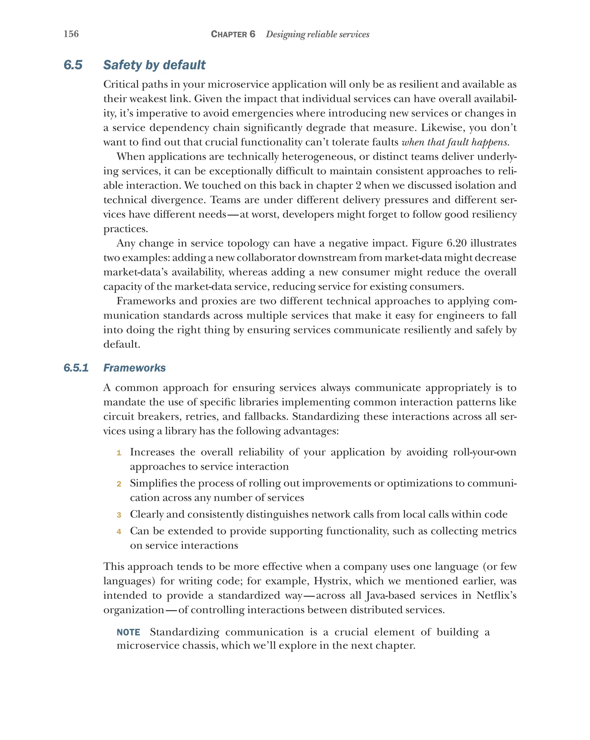 156 Chapter 6 Designing reliable services
6.5 Safety by default
Critical paths in your microservice application will only be as resilient and available as
their weakest link. Given the impact that individual services can have overall availabil-
ity, it’s imperative to avoid emergencies where introducing new services or changes in
a service dependency chain significantly degrade that measure. Likewise, you don’t
want to find out that crucial functionality can’t tolerate faults when that fault happens.
When applications are technically heterogeneous, or distinct teams deliver underly-
ing services, it can be exceptionally difficult to maintain consistent approaches to reli-
able interaction. We touched on this back in chapter 2 when we discussed isolation and
technical divergence. Teams are under different delivery pressures and different ser-
vices have different needs—at worst, developers might forget to follow good resiliency
practices.
Any change in service topology can have a negative impact. Figure 6.20 illustrates
two examples: adding a new collaborator downstream from market-data might decrease
market-data’s availability, whereas adding a new consumer might reduce the overall
capacity of the market-data service, reducing service for existing consumers.
Frameworks and proxies are two different technical approaches to applying com-
munication standards across multiple services that make it easy for engineers to fall
into doing the right thing by ensuring services communicate resiliently and safely by
default.
6.5.1 Frameworks
A common approach for ensuring services always communicate appropriately is to
mandate the use of specific libraries implementing common interaction patterns like
circuit breakers, retries, and fallbacks. Standardizing these interactions across all ser-
vices using a library has the following advantages:
1 Increases the overall reliability of your application by avoiding roll-your-own
approaches to service interaction
2 Simplifies the process of rolling out improvements or optimizations to communi-
cation across any number of services
3 Clearly and consistently distinguishes network calls from local calls within code
4 Can be extended to provide supporting functionality, such as collecting metrics
on service interactions
This approach tends to be more effective when a company uses one language (or few
languages) for writing code; for example, Hystrix, which we mentioned earlier, was
intended to provide a standardized way—across all Java-based services in Netflix’s
organization—of controlling interactions between distributed services.
NOTE Standardizing communication is a crucial element of building a
microservice chassis, which we’ll explore in the next chapter.
 