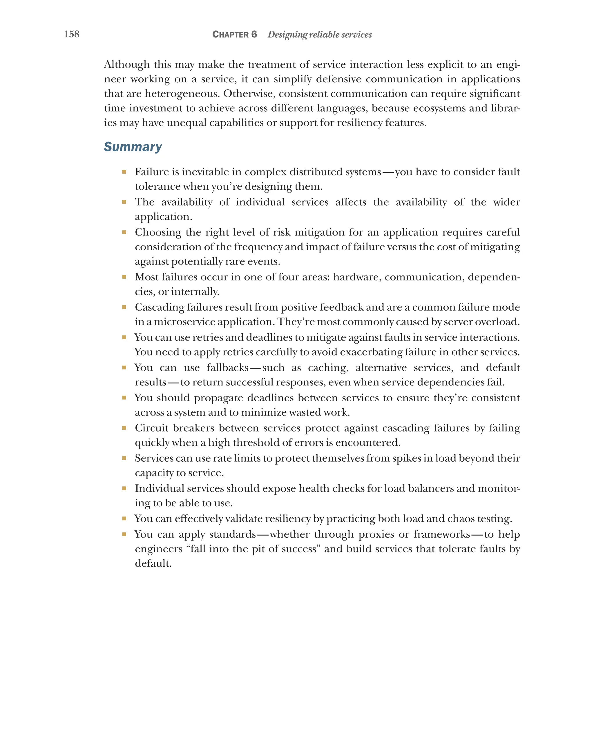 158 Chapter 6 Designing reliable services
Although this may make the treatment of service interaction less explicit to an engi-
neer working on a service, it can simplify defensive communication in applications
that are heterogeneous. Otherwise, consistent communication can require significant
time investment to achieve across different languages, because ecosystems and librar-
ies may have unequal capabilities or support for resiliency features.
Summary
¡ Failure is inevitable in complex distributed systems—you have to consider fault
tolerance when you’re designing them.
¡ The availability of individual services affects the availability of the wider
application.
¡ Choosing the right level of risk mitigation for an application requires careful
consideration of the frequency and impact of failure versus the cost of mitigating
against potentially rare events.
¡ Most failures occur in one of four areas: hardware, communication, dependen-
cies, or internally.
¡ Cascading failures result from positive feedback and are a common failure mode
in a microservice application. They’re most commonly caused by server overload.
¡ You can use retries and deadlines to mitigate against faults in service interactions.
You need to apply retries carefully to avoid exacerbating failure in other services.
¡ You can use fallbacks—such as caching, alternative services, and default
results—to return successful responses, even when service dependencies fail.
¡ You should propagate deadlines between services to ensure they’re consistent
across a system and to minimize wasted work.
¡ Circuit breakers between services protect against cascading failures by failing
quickly when a high threshold of errors is encountered.
¡ Services can use rate limits to protect themselves from spikes in load beyond their
capacity to service.
¡ Individual services should expose health checks for load balancers and monitor-
ing to be able to use.
¡ You can effectively validate resiliency by practicing both load and chaos testing.
¡ You can apply standards—whether through proxies or frameworks—to help
engineers “fall into the pit of success” and build services that tolerate faults by
default.
 