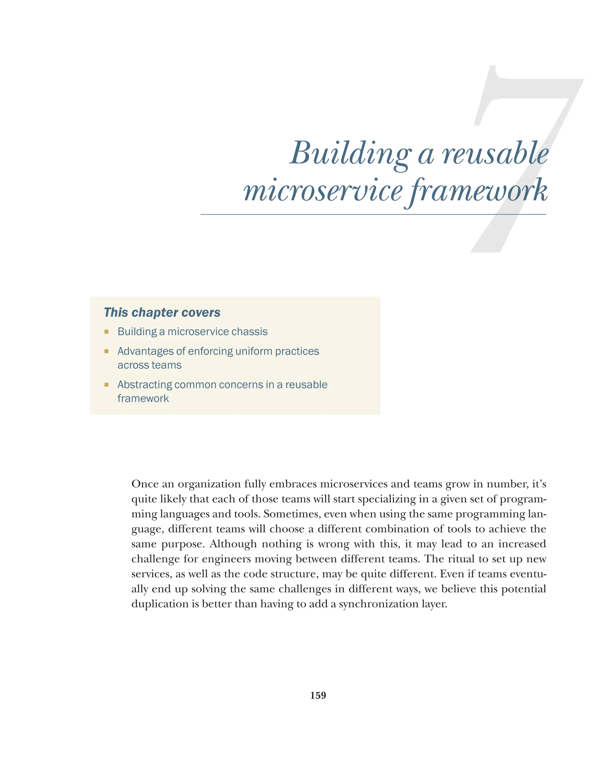 159
7
Building a reusable
microservice framework
This chapter covers
¡ Building a microservice chassis
¡ Advantages of enforcing uniform practices
across teams
¡ Abstracting common concerns in a reusable
framework
Once an organization fully embraces microservices and teams grow in number, it’s
quite likely that each of those teams will start specializing in a given set of program-
ming languages and tools. Sometimes, even when using the same programming lan-
guage, different teams will choose a different combination of tools to achieve the
same purpose. Although nothing is wrong with this, it may lead to an increased
challenge for engineers moving between different teams. The ritual to set up new
services, as well as the code structure, may be quite different. Even if teams eventu-
ally end up solving the same challenges in different ways, we believe this potential
duplication is better than having to add a synchronization layer.
 