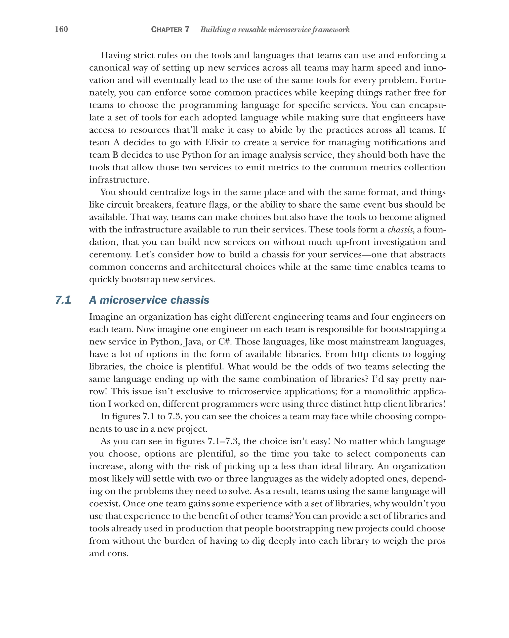 160 Chapter 7 Building a reusable microservice framework
Having strict rules on the tools and languages that teams can use and enforcing a
canonical way of setting up new services across all teams may harm speed and inno-
vation and will eventually lead to the use of the same tools for every problem. Fortu-
nately, you can enforce some common practices while keeping things rather free for
teams to choose the programming language for specific services. You can encapsu-
late a set of tools for each adopted language while making sure that engineers have
access to resources that’ll make it easy to abide by the practices across all teams. If
team A decides to go with Elixir to create a service for managing notifications and
team B decides to use Python for an image analysis service, they should both have the
tools that allow those two services to emit metrics to the common metrics collection
infrastructure.
You should centralize logs in the same place and with the same format, and things
like circuit breakers, feature flags, or the ability to share the same event bus should be
available. That way, teams can make choices but also have the tools to become aligned
with the infrastructure available to run their services. These tools form a chassis, a foun-
dation, that you can build new services on without much up-front investigation and
ceremony. Let's consider how to build a chassis for your services—one that abstracts
common concerns and architectural choices while at the same time enables teams to
quickly bootstrap new services.
7.1 A microservice chassis
Imagine an organization has eight different engineering teams and four engineers on
each team. Now imagine one engineer on each team is responsible for bootstrapping a
new service in Python, Java, or C#. Those languages, like most mainstream languages,
have a lot of options in the form of available libraries. From http clients to logging
libraries, the choice is plentiful. What would be the odds of two teams selecting the
same language ending up with the same combination of libraries? I’d say pretty nar-
row! This issue isn’t exclusive to microservice applications; for a monolithic applica-
tion I worked on, different programmers were using three distinct http client libraries!
In figures 7.1 to 7.3, you can see the choices a team may face while choosing compo-
nents to use in a new project.
As you can see in figures 7.1–7.3, the choice isn’t easy! No matter which language
you choose, options are plentiful, so the time you take to select components can
increase, along with the risk of picking up a less than ideal library. An organization
most likely will settle with two or three languages as the widely adopted ones, depend-
ing on the problems they need to solve. As a result, teams using the same language will
coexist. Once one team gains some experience with a set of libraries, why wouldn’t you
use that experience to the benefit of other teams? You can provide a set of libraries and
tools already used in production that people bootstrapping new projects could choose
from without the burden of having to dig deeply into each library to weigh the pros
and cons.
 