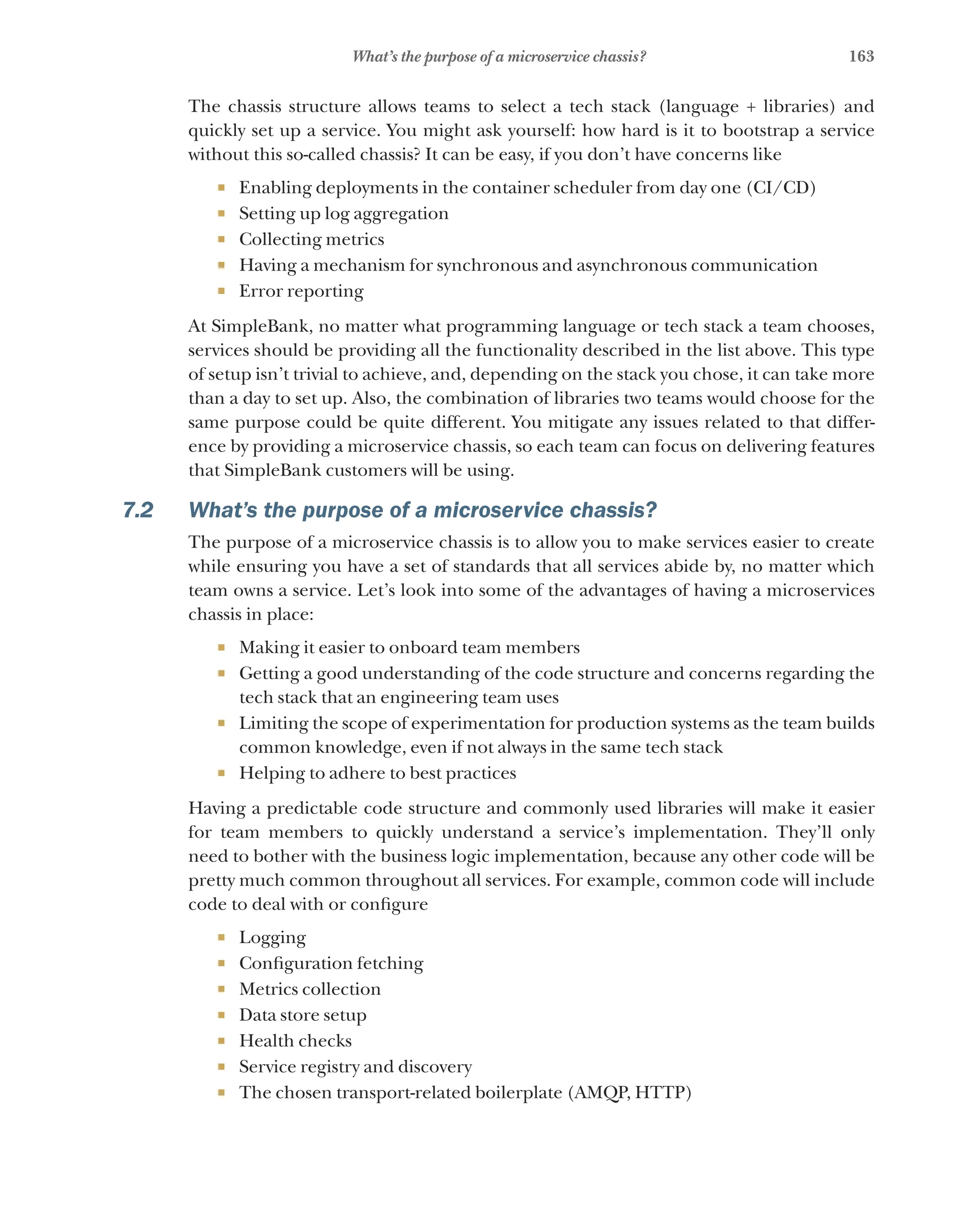 163
What’s the purpose of a microservice chassis?
The chassis structure allows teams to select a tech stack (language + libraries) and
quickly set up a service. You might ask yourself: how hard is it to bootstrap a service
without this so-called chassis? It can be easy, if you don’t have concerns like
¡ Enabling deployments in the container scheduler from day one (CI/CD)
¡ Setting up log aggregation
¡ Collecting metrics
¡ Having a mechanism for synchronous and asynchronous communication
¡ Error reporting
At SimpleBank, no matter what programming language or tech stack a team chooses,
services should be providing all the functionality described in the list above. This type
of setup isn’t trivial to achieve, and, depending on the stack you chose, it can take more
than a day to set up. Also, the combination of libraries two teams would choose for the
same purpose could be quite different. You mitigate any issues related to that differ-
ence by providing a microservice chassis, so each team can focus on delivering features
that SimpleBank customers will be using.
7.2 What’s the purpose of a microservice chassis?
The purpose of a microservice chassis is to allow you to make services easier to create
while ensuring you have a set of standards that all services abide by, no matter which
team owns a service. Let’s look into some of the advantages of having a microservices
chassis in place:
¡ Making it easier to onboard team members
¡ Getting a good understanding of the code structure and concerns regarding the
tech stack that an engineering team uses
¡ Limiting the scope of experimentation for production systems as the team builds
common knowledge, even if not always in the same tech stack
¡ Helping to adhere to best practices
Having a predictable code structure and commonly used libraries will make it easier
for team members to quickly understand a service’s implementation. They’ll only
need to bother with the business logic implementation, because any other code will be
pretty much common throughout all services. For example, common code will include
code to deal with or configure
¡ Logging
¡ Configuration fetching
¡ Metrics collection
¡ Data store setup
¡ Health checks
¡ Service registry and discovery
¡ The chosen transport-related boilerplate (AMQP, HTTP)
 