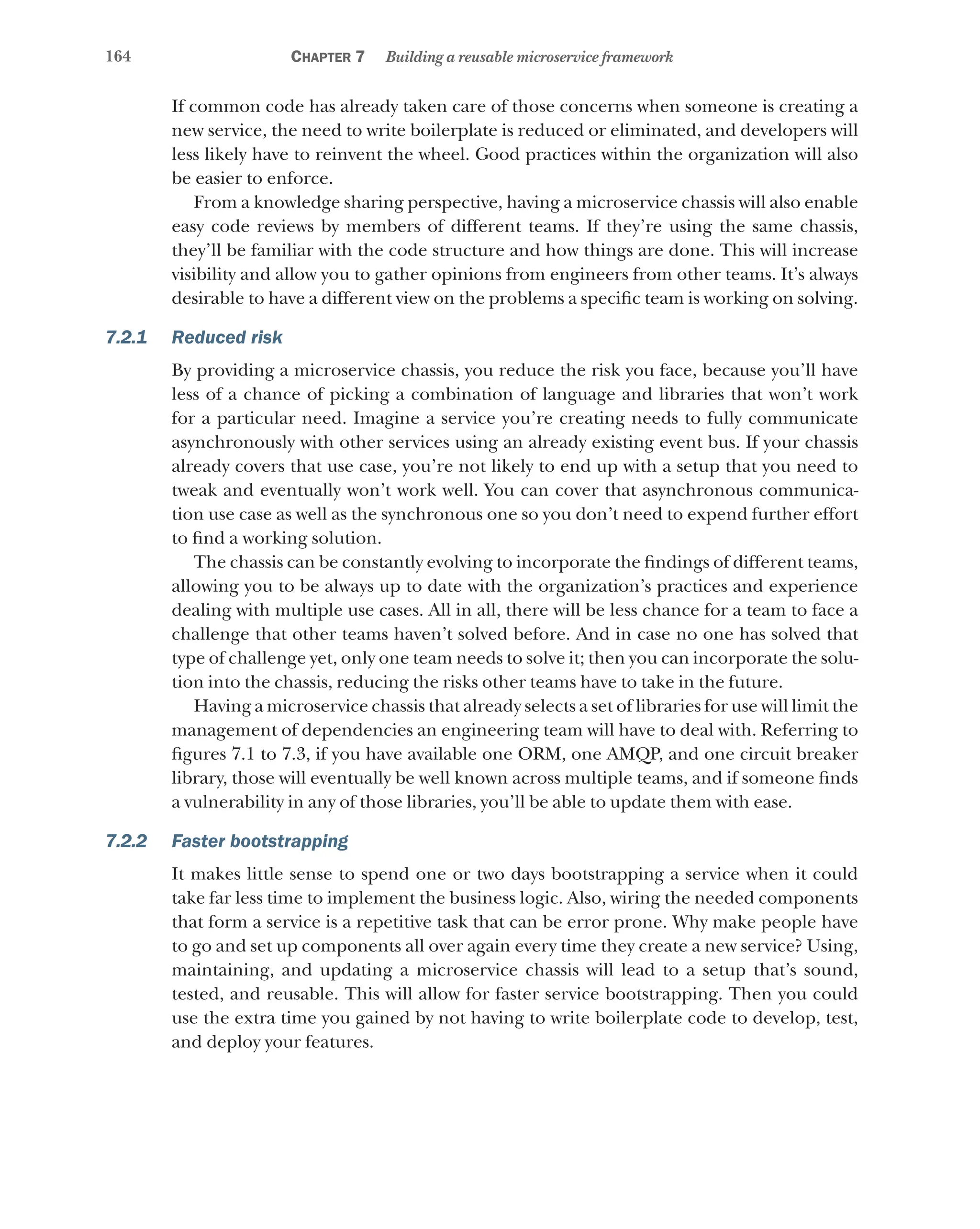 164 Chapter 7 Building a reusable microservice framework
If common code has already taken care of those concerns when someone is creating a
new service, the need to write boilerplate is reduced or eliminated, and developers will
less likely have to reinvent the wheel. Good practices within the organization will also
be easier to enforce.
From a knowledge sharing perspective, having a microservice chassis will also enable
easy code reviews by members of different teams. If they’re using the same chassis,
they’ll be familiar with the code structure and how things are done. This will increase
visibility and allow you to gather opinions from engineers from other teams. It’s always
desirable to have a different view on the problems a specific team is working on solving.
7.2.1 Reduced risk
By providing a microservice chassis, you reduce the risk you face, because you’ll have
less of a chance of picking a combination of language and libraries that won’t work
for a particular need. Imagine a service you’re creating needs to fully communicate
asynchronously with other services using an already existing event bus. If your chassis
already covers that use case, you’re not likely to end up with a setup that you need to
tweak and eventually won’t work well. You can cover that asynchronous communica-
tion use case as well as the synchronous one so you don’t need to expend further effort
to find a working solution.
The chassis can be constantly evolving to incorporate the findings of different teams,
allowing you to be always up to date with the organization’s practices and experience
dealing with multiple use cases. All in all, there will be less chance for a team to face a
challenge that other teams haven’t solved before. And in case no one has solved that
type of challenge yet, only one team needs to solve it; then you can incorporate the solu-
tion into the chassis, reducing the risks other teams have to take in the future.
Having a microservice chassis that already selects a set of libraries for use will limit the
management of dependencies an engineering team will have to deal with. Referring to
figures 7.1 to 7.3, if you have available one ORM, one AMQP, and one circuit breaker
library, those will eventually be well known across multiple teams, and if someone finds
a vulnerability in any of those libraries, you’ll be able to update them with ease.
7.2.2 Faster bootstrapping
It makes little sense to spend one or two days bootstrapping a service when it could
take far less time to implement the business logic. Also, wiring the needed components
that form a service is a repetitive task that can be error prone. Why make people have
to go and set up components all over again every time they create a new service? Using,
maintaining, and updating a microservice chassis will lead to a setup that’s sound,
tested, and reusable. This will allow for faster service bootstrapping. Then you could
use the extra time you gained by not having to write boilerplate code to develop, test,
and deploy your features.
 
