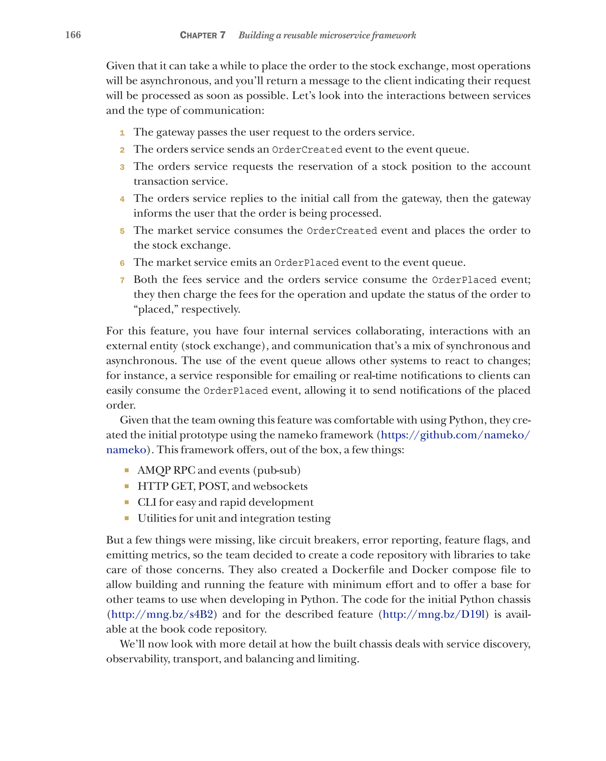 166 Chapter 7 Building a reusable microservice framework
Given that it can take a while to place the order to the stock exchange, most operations
will be asynchronous, and you’ll return a message to the client indicating their request
will be processed as soon as possible. Let’s look into the interactions between services
and the type of communication:
1 The gateway passes the user request to the orders service.
2 The orders service sends an OrderCreated event to the event queue.
3 The orders service requests the reservation of a stock position to the account
transaction service.
4 The orders service replies to the initial call from the gateway, then the gateway
informs the user that the order is being processed.
5 The market service consumes the OrderCreated event and places the order to
the stock exchange.
6 The market service emits an OrderPlaced event to the event queue.
7 Both the fees service and the orders service consume the OrderPlaced event;
they then charge the fees for the operation and update the status of the order to
“placed,” respectively.
For this feature, you have four internal services collaborating, interactions with an
external entity (stock exchange), and communication that’s a mix of synchronous and
asynchronous. The use of the event queue allows other systems to react to changes;
for instance, a service responsible for emailing or real-time notifications to clients can
easily consume the OrderPlaced event, allowing it to send notifications of the placed
order.
Given that the team owning this feature was comfortable with using Python, they cre-
ated the initial prototype using the nameko framework (https://github.com/nameko/
nameko). This framework offers, out of the box, a few things:
¡ AMQP RPC and events (pub-sub)
¡ HTTP GET, POST, and websockets
¡ CLI for easy and rapid development
¡ Utilities for unit and integration testing
But a few things were missing, like circuit breakers, error reporting, feature flags, and
emitting metrics, so the team decided to create a code repository with libraries to take
care of those concerns. They also created a Dockerfile and Docker compose file to
allow building and running the feature with minimum effort and to offer a base for
other teams to use when developing in Python. The code for the initial Python chassis
(http://mng.bz/s4B2) and for the described feature (http://mng.bz/D19l) is avail-
able at the book code repository.
We’ll now look with more detail at how the built chassis deals with service discovery,
observability, transport, and balancing and limiting.
 