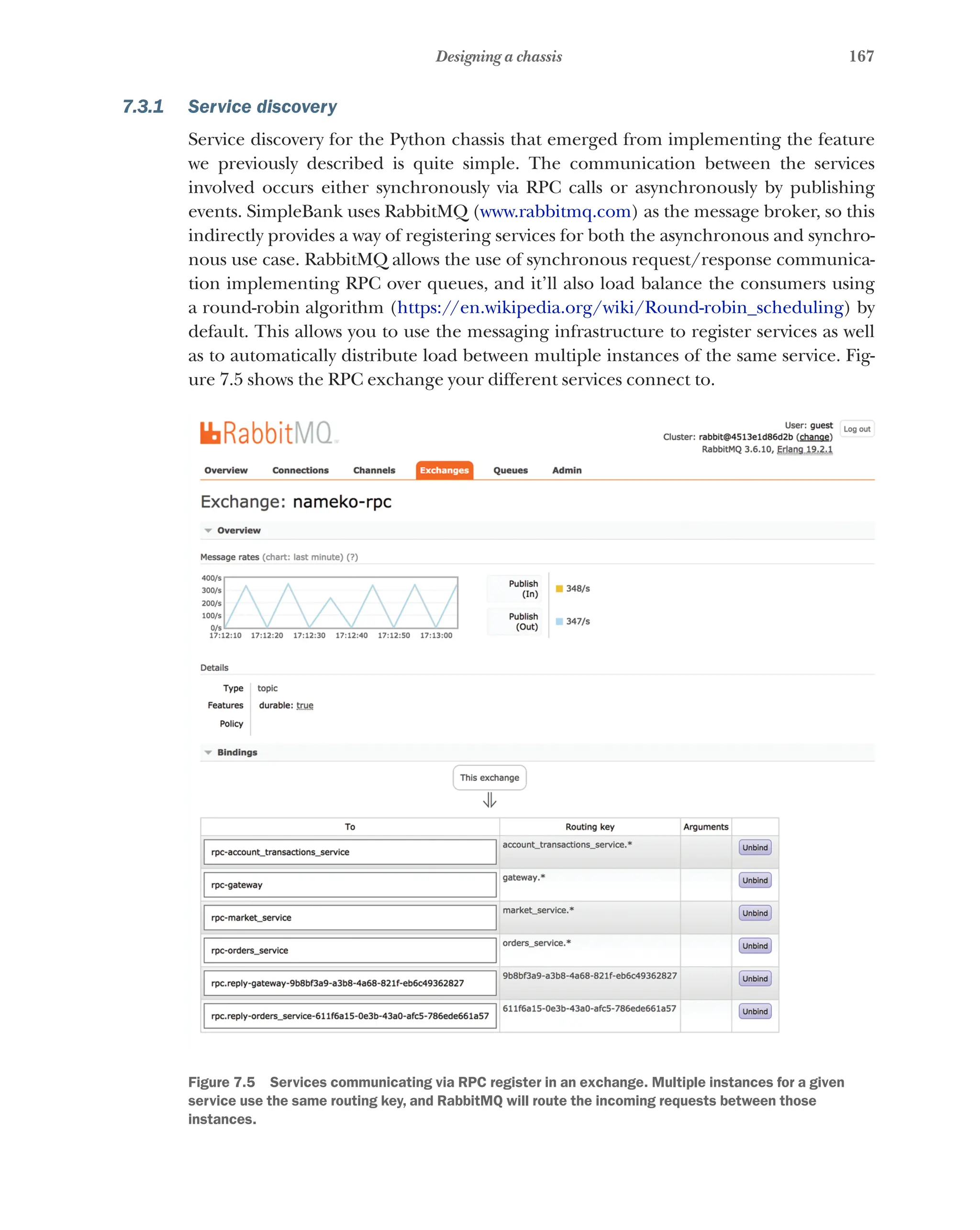 167
Designing a chassis
7.3.1 Service discovery
Service discovery for the Python chassis that emerged from implementing the feature
we previously described is quite simple. The communication between the services
involved occurs either synchronously via RPC calls or asynchronously by publishing
events. SimpleBank uses RabbitMQ (www.rabbitmq.com) as the message broker, so this
indirectly provides a way of registering services for both the asynchronous and synchro-
nous use case. RabbitMQ allows the use of synchronous request/response communica-
tion implementing RPC over queues, and it’ll also load balance the consumers using
a round-robin algorithm (https://en.wikipedia.org/wiki/Round-robin_scheduling) by
default. This allows you to use the messaging infrastructure to register services as well
as to automatically distribute load between multiple instances of the same service. Fig-
ure 7.5 shows the RPC exchange your different services connect to.
Figure 7.5   Services communicating via RPC register in an exchange. Multiple instances for a given
service use the same routing key, and RabbitMQ will route the incoming requests between those
instances.
 
