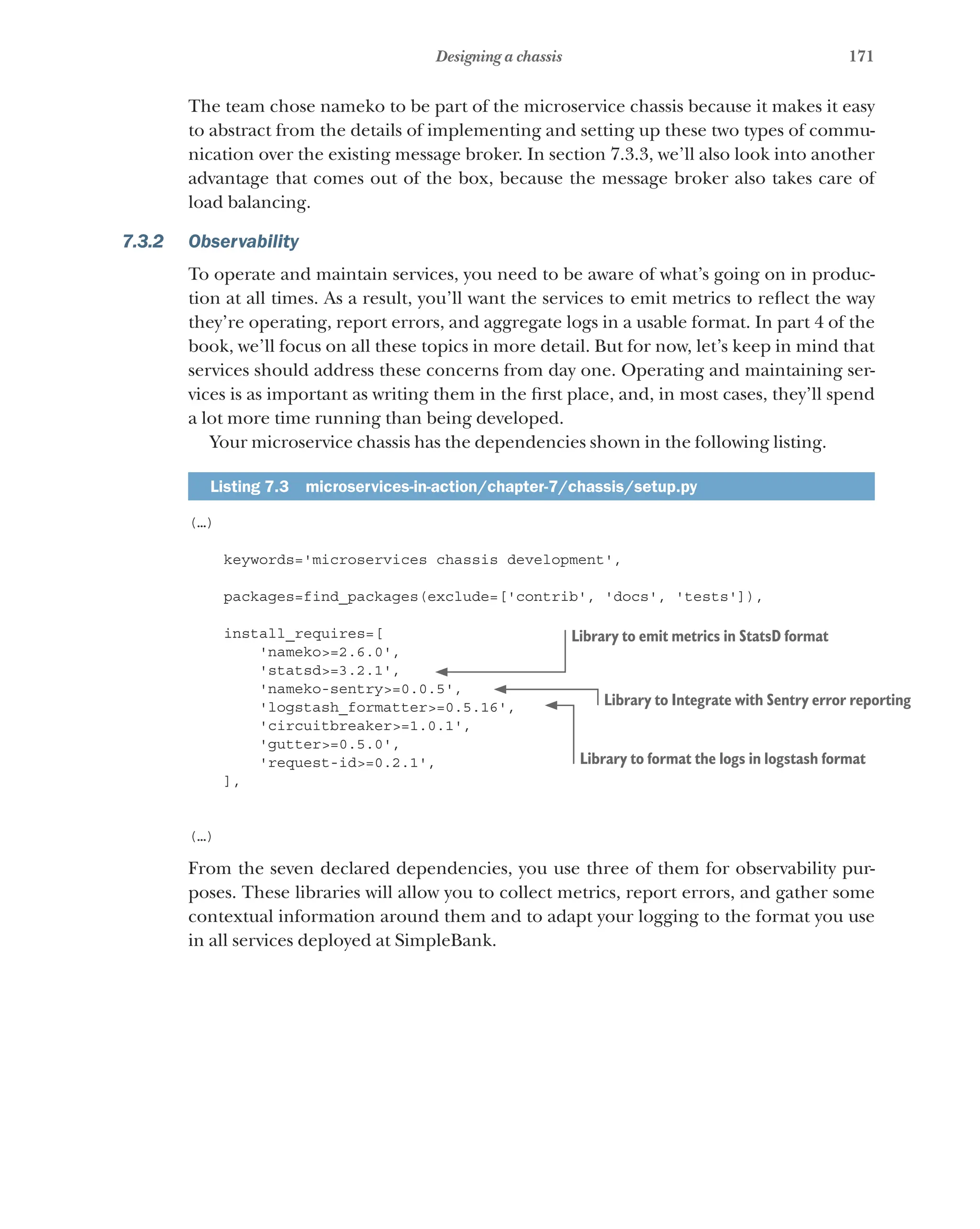 171
Designing a chassis
The team chose nameko to be part of the microservice chassis because it makes it easy
to abstract from the details of implementing and setting up these two types of commu-
nication over the existing message broker. In section 7.3.3, we’ll also look into another
advantage that comes out of the box, because the message broker also takes care of
load balancing.
7.3.2 Observability
To operate and maintain services, you need to be aware of what’s going on in produc-
tion at all times. As a result, you’ll want the services to emit metrics to reflect the way
they’re operating, report errors, and aggregate logs in a usable format. In part 4 of the
book, we’ll focus on all these topics in more detail. But for now, let’s keep in mind that
services should address these concerns from day one. Operating and maintaining ser-
vices is as important as writing them in the first place, and, in most cases, they’ll spend
a lot more time running than being developed.
Your microservice chassis has the dependencies shown in the following listing.
Listing 7.3  microservices-in-action/chapter-7/chassis/setup.py
(…)
keywords='microservices chassis development',
packages=find_packages(exclude=['contrib', 'docs', 'tests']),
install_requires=[
'nameko>=2.6.0',
'statsd>=3.2.1',
'nameko-sentry>=0.0.5',
'logstash_formatter>=0.5.16',
'circuitbreaker>=1.0.1',
'gutter>=0.5.0',
'request-id>=0.2.1',
],
(…)
From the seven declared dependencies, you use three of them for observability pur-
poses. These libraries will allow you to collect metrics, report errors, and gather some
contextual information around them and to adapt your logging to the format you use
in all services deployed at SimpleBank.
Library to emit metrics in StatsD format
Library to Integrate with Sentry error reporting
Library to format the logs in logstash format
 