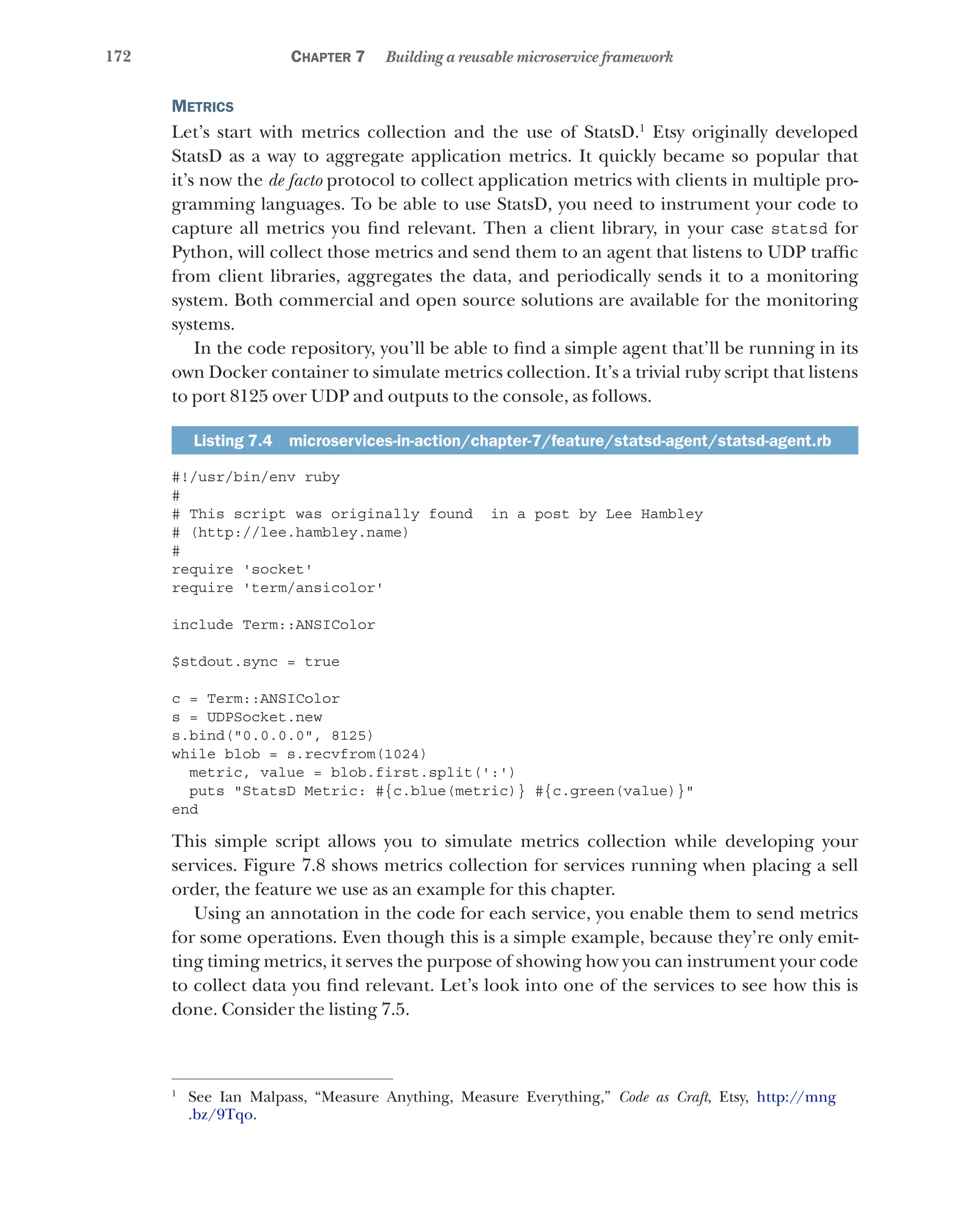 172 Chapter 7 Building a reusable microservice framework
Metrics
Let’s start with metrics collection and the use of StatsD.1
Etsy originally developed
StatsD as a way to aggregate application metrics. It quickly became so popular that
it’s now the de facto protocol to collect application metrics with clients in multiple pro-
gramming languages. To be able to use StatsD, you need to instrument your code to
capture all metrics you find relevant. Then a client library, in your case statsd for
Python, will collect those metrics and send them to an agent that listens to UDP traffic
from client libraries, aggregates the data, and periodically sends it to a monitoring
system. Both commercial and open source solutions are available for the monitoring
systems.
In the code repository, you’ll be able to find a simple agent that’ll be running in its
own Docker container to simulate metrics collection. It’s a trivial ruby script that listens
to port 8125 over UDP and outputs to the console, as follows.
Listing 7.4  microservices-in-action/chapter-7/feature/statsd-agent/statsd-agent.rb
#!/usr/bin/env ruby
#
# This script was originally found in a post by Lee Hambley
# (http://lee.hambley.name)
#
require 'socket'
require 'term/ansicolor'
include Term::ANSIColor
$stdout.sync = true
c = Term::ANSIColor
s = UDPSocket.new
s.bind("0.0.0.0", 8125)
while blob = s.recvfrom(1024)
metric, value = blob.first.split(':')
puts "StatsD Metric: #{c.blue(metric)} #{c.green(value)}"
end
This simple script allows you to simulate metrics collection while developing your
services. Figure 7.8 shows metrics collection for services running when placing a sell
order, the feature we use as an example for this chapter.
Using an annotation in the code for each service, you enable them to send metrics
for some operations. Even though this is a simple example, because they’re only emit-
ting timing metrics, it serves the purpose of showing how you can instrument your code
to collect data you find relevant. Let’s look into one of the services to see how this is
done. Consider the listing 7.5.
1
See Ian Malpass, “Measure Anything, Measure Everything,” Code as Craft, Etsy, http://mng
.bz/9Tqo.
 