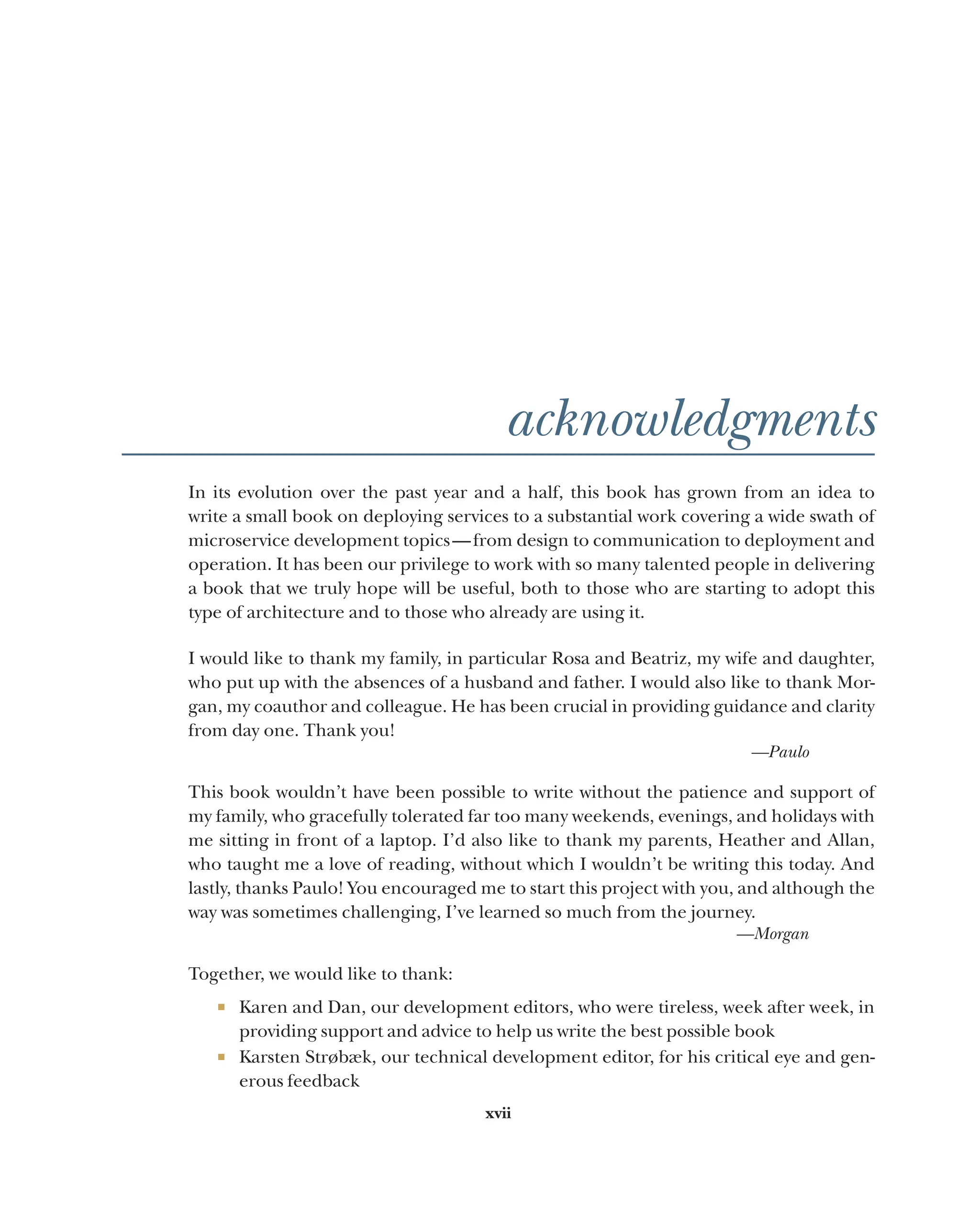 xvii
acknowledgments
In its evolution over the past year and a half, this book has grown from an idea to
write a small book on deploying services to a substantial work covering a wide swath of
microservice development topics—from design to communication to deployment and
operation. It has been our privilege to work with so many talented people in delivering
a book that we truly hope will be useful, both to those who are starting to adopt this
type of architecture and to those who already are using it.
I would like to thank my family, in particular Rosa and Beatriz, my wife and daughter,
who put up with the absences of a husband and father. I would also like to thank Mor-
gan, my coauthor and colleague. He has been crucial in providing guidance and clarity
from day one. Thank you!
—Paulo
This book wouldn’t have been possible to write without the patience and support of
my family, who gracefully tolerated far too many weekends, evenings, and holidays with
me sitting in front of a laptop. I’d also like to thank my parents, Heather and Allan,
who taught me a love of reading, without which I wouldn’t be writing this today. And
lastly, thanks Paulo! You encouraged me to start this project with you, and although the
way was sometimes challenging, I’ve learned so much from the journey.
—Morgan
Together, we would like to thank:
¡ Karen and Dan, our development editors, who were tireless, week after week, in
providing support and advice to help us write the best possible book
¡ Karsten Strøbæk, our technical development editor, for his critical eye and gen-
erous feedback
 