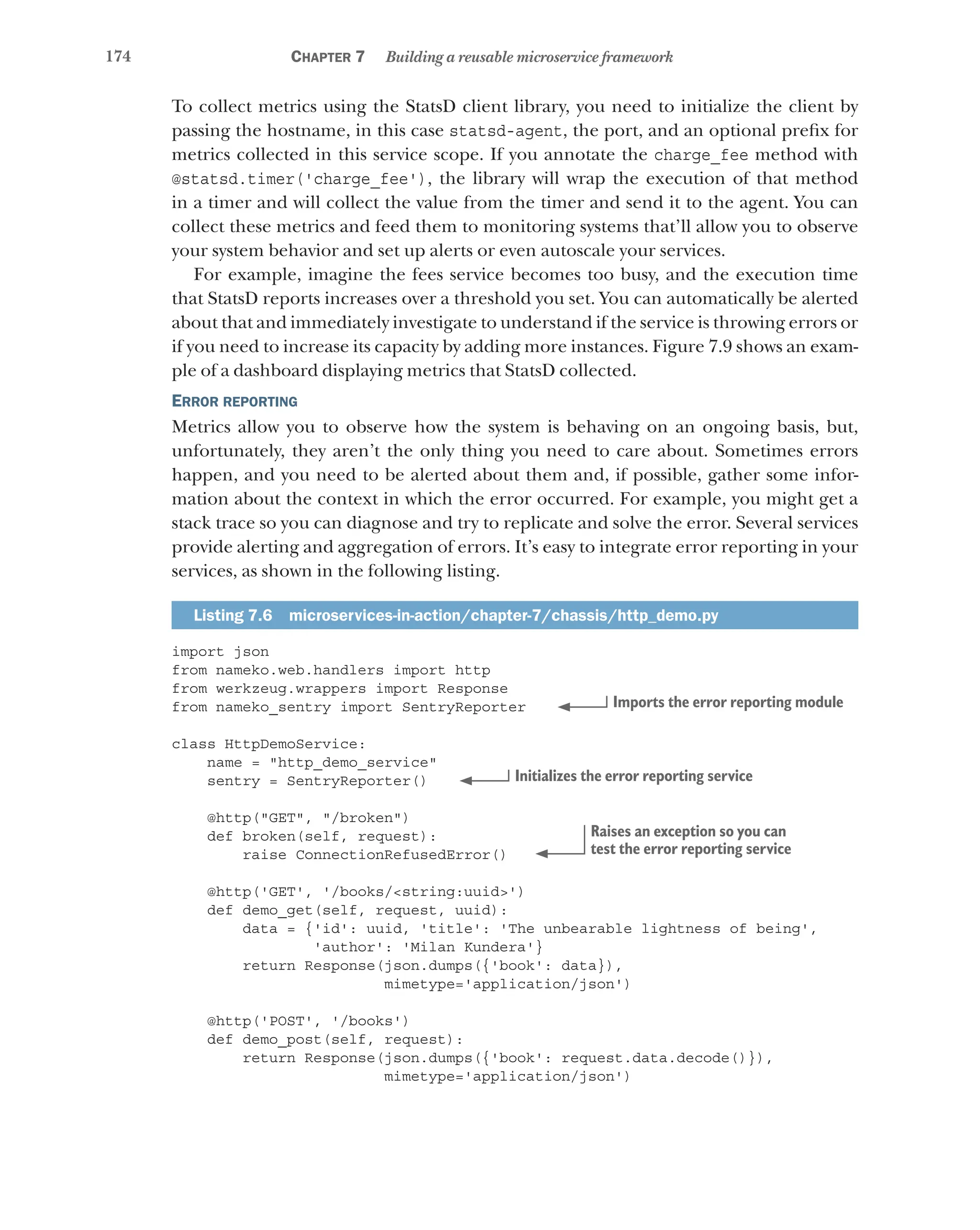 174 Chapter 7 Building a reusable microservice framework
To collect metrics using the StatsD client library, you need to initialize the client by
passing the hostname, in this case statsd-agent, the port, and an optional prefix for
metrics collected in this service scope. If you annotate the charge_fee method with
@statsd.timer('charge_fee'), the library will wrap the execution of that method
in a timer and will collect the value from the timer and send it to the agent. You can
collect these metrics and feed them to monitoring systems that’ll allow you to observe
your system behavior and set up alerts or even autoscale your services.
For example, imagine the fees service becomes too busy, and the execution time
that StatsD reports increases over a threshold you set. You can automatically be alerted
about that and immediately investigate to understand if the service is throwing errors or
if you need to increase its capacity by adding more instances. Figure 7.9 shows an exam-
ple of a dashboard displaying metrics that StatsD collected.
Error reporting
Metrics allow you to observe how the system is behaving on an ongoing basis, but,
unfortunately, they aren’t the only thing you need to care about. Sometimes errors
happen, and you need to be alerted about them and, if possible, gather some infor-
mation about the context in which the error occurred. For example, you might get a
stack trace so you can diagnose and try to replicate and solve the error. Several services
provide alerting and aggregation of errors. It’s easy to integrate error reporting in your
services, as shown in the following listing.
Listing 7.6  microservices-in-action/chapter-7/chassis/http_demo.py
import json
from nameko.web.handlers import http
from werkzeug.wrappers import Response
from nameko_sentry import SentryReporter
class HttpDemoService:
name = "http_demo_service"
sentry = SentryReporter()
@http("GET", "/broken")
def broken(self, request):
raise ConnectionRefusedError()
@http('GET', '/books/<string:uuid>')
def demo_get(self, request, uuid):
data = {'id': uuid, 'title': 'The unbearable lightness of being',
'author': 'Milan Kundera'}
return Response(json.dumps({'book': data}),
mimetype='application/json')
@http('POST', '/books')
def demo_post(self, request):
return Response(json.dumps({'book': request.data.decode()}),
mimetype='application/json')
Imports the error reporting module
Initializes the error reporting service
Raises an exception so you can
test the error reporting service
 
