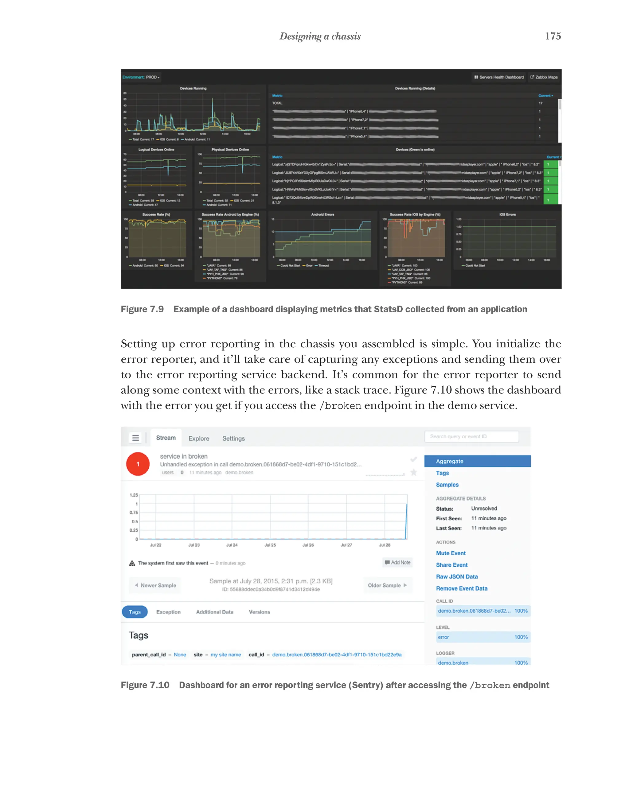 175
Designing a chassis
Figure 7.9   Example of a dashboard displaying metrics that StatsD collected from an application
Setting up error reporting in the chassis you assembled is simple. You initialize the
error reporter, and it’ll take care of capturing any exceptions and sending them over
to the error reporting service backend. It’s common for the error reporter to send
along some context with the errors, like a stack trace. Figure 7.10 shows the dashboard
with the error you get if you access the /broken endpoint in the demo service.
Figure 7.10   Dashboard for an error reporting service (Sentry) after accessing the /broken endpoint
 