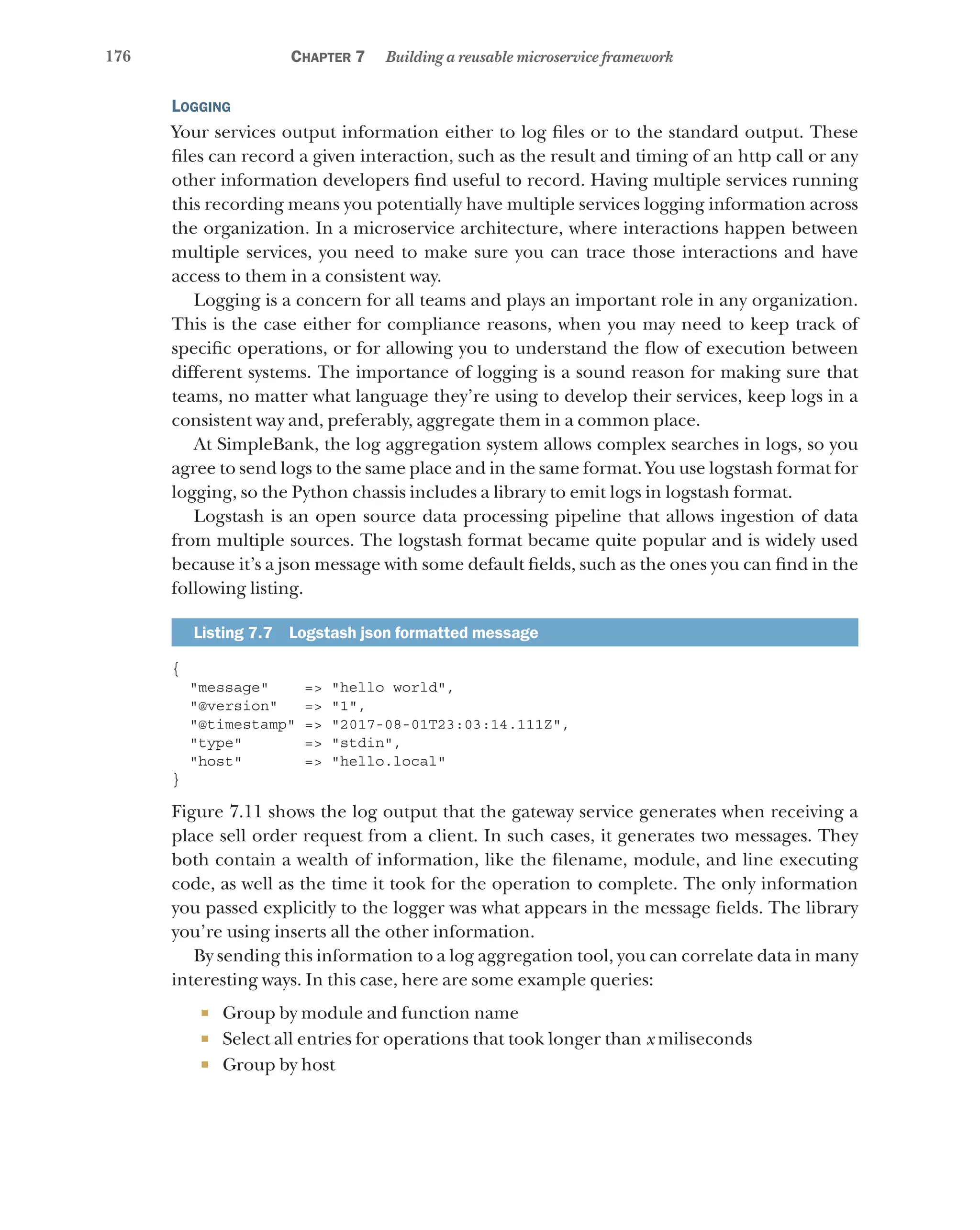 176 Chapter 7 Building a reusable microservice framework
Logging
Your services output information either to log files or to the standard output. These
files can record a given interaction, such as the result and timing of an http call or any
other information developers find useful to record. Having multiple services running
this recording means you potentially have multiple services logging information across
the organization. In a microservice architecture, where interactions happen between
multiple services, you need to make sure you can trace those interactions and have
access to them in a consistent way.
Logging is a concern for all teams and plays an important role in any organization.
This is the case either for compliance reasons, when you may need to keep track of
specific operations, or for allowing you to understand the flow of execution between
different systems. The importance of logging is a sound reason for making sure that
teams, no matter what language they’re using to develop their services, keep logs in a
consistent way and, preferably, aggregate them in a common place.
At SimpleBank, the log aggregation system allows complex searches in logs, so you
agree to send logs to the same place and in the same format. You use logstash format for
logging, so the Python chassis includes a library to emit logs in logstash format.
Logstash is an open source data processing pipeline that allows ingestion of data
from multiple sources. The logstash format became quite popular and is widely used
because it’s a json message with some default fields, such as the ones you can find in the
following listing.
Listing 7.7   Logstash json formatted message
{
"message" => "hello world",
"@version" => "1",
"@timestamp" => "2017-08-01T23:03:14.111Z",
"type" => "stdin",
"host" => "hello.local"
}
Figure 7.11 shows the log output that the gateway service generates when receiving a
place sell order request from a client. In such cases, it generates two messages. They
both contain a wealth of information, like the filename, module, and line executing
code, as well as the time it took for the operation to complete. The only information
you passed explicitly to the logger was what appears in the message fields. The library
you’re using inserts all the other information.
By sending this information to a log aggregation tool, you can correlate data in many
interesting ways. In this case, here are some example queries:
¡ Group by module and function name
¡ Select all entries for operations that took longer than x miliseconds
¡ Group by host
 